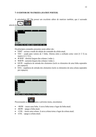 12
7- O EDITOR DE MATRIZES (MATRIX WRITER)
A calculadora HP 50g possui um excelente editor de matrizes também, que é acessado
através de .
Os principais comandos presentes neste editor são:
• EDIT – aciona o modo de edição do conteúdo da célula atual;
• VEC – usado para vetores de 1 linha. Alterna entre a exibição como vetor [1 2 3] ou
matriz [ [1 2 3] ];
• WID – diminui largura das colunas ( todas );
• WID - aumenta largura das colunas ( todas );
• GO - seqüência de entrada dos elementos (tecle os elementos de uma linha separados
por espaços);
• GO↓ - seqüência de entrada dos elementos (tecle os elementos de uma coluna separados
por espaços);
Pressionando-se para o próximo menu, encontamos
• +ROW – insere uma linha. A nova linha toma o lugar da linha atual;
• -ROW – apaga a linha atual;
• +COL – insere uma coluna. A nova coluna toma o lugar da coluna atual;
• -COL – apaga a coluna atual;
 