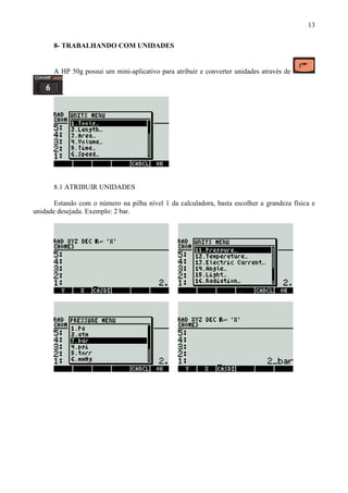 13
8- TRABALHANDO COM UNIDADES
A HP 50g possui um mini-aplicativo para atribuir e converter unidades através de
.
8.1 ATRIBUIR UNIDADES
Estando com o número na pilha nível 1 da calculadora, basta escolher a grandeza física e
unidade desejada. Exemplo: 2 bar.
 