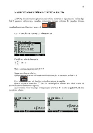 15
9- SOLUCIONADOR NUMÉRICO (NUMERICAL SOLVER)
A HP 50g possui um mini-aplicativo para solução numérica de equações não lineares tipo
f(x)=0, equações diferenciais, equações polinomiais lineares, sistemas de equações lineares,
equações financeiras. O acesso é através de .
9.1 – SOLUÇÃO DE EQUAÇÃO NÃO-LINEAR
Considere a solução da equação
05
3
7 =+





Z
Z
Qual o valor de Z que satisfaz f(Z)=0 ?
Siga o procedimento abaixo:
a) digite a equação acima utilizando o editor de equações, e acrescente ao final '= 0'
b) tecle para sair do editor e visualizar a equação na pilha
c) salve a equação na variável EQ (esta é a variável padrão utilizada pelo solver. Assim, ele
buscará automaticamente nossa equação
d) posicione o cursor no campo correspondente à variável Z e escolha a opção SOLVE para
encontrar a solução
 