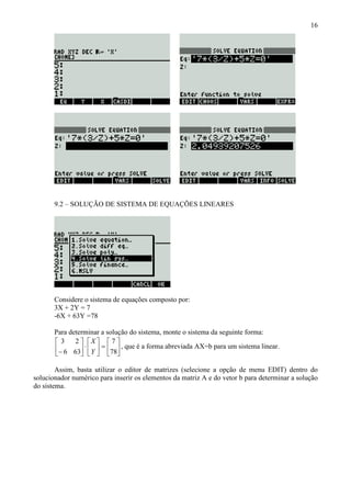 16
9.2 – SOLUÇÃO DE SISTEMA DE EQUAÇÕES LINEARES
Considere o sistema de equações composto por:
3X + 2Y = 7
-6X + 63Y =78
Para determinar a solução do sistema, monte o sistema da seguinte forma:






=





⋅





− 78
7
636
23
Y
X
, que é a forma abreviada AX=b para um sistema linear.
Assim, basta utilizar o editor de matrizes (selecione a opção de menu EDIT) dentro do
solucionador numérico para inserir os elementos da matriz A e do vetor b para determinar a solução
do sistema.
 