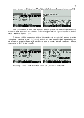 19
Uma vez que o modelo de ajuste (Model) já está definido como linear, basta pressionar OK.
Para visualizarmos de uma forma legível a equação ajustada ou algum dos parâmetros de
correlação, basta pressionar seta acima até a linha correspondente, em seguida escolher no menu a
opção VIEW e em seguida TEXT.
É possível também efetuar uma predição (interpolação ou extrapolação) baseado no ajuste
em questão. Para tanto, ao invés de pedirmos o ajuste da curva, selecionamos a opção PRED para
que seja aberta uma nova janela, onde inserimos o valor da variável desejada e pedimos a solução
para a outra variável. Veja o exemplo:
No exemplo acima, a predição foi feita para X = 3.3, resultando em Y=4.99
 