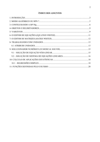 2
ÍNDICE DOS ASSUNTOS
1. INTRODUÇÃO................................................................................................................................3
2. MODO ALGÉBRICO OU RPN ?....................................................................................................3
3- CONFIGURANDO A HP 50g.........................................................................................................6
4- OBJETOS E DELIMITADORES....................................................................................................9
5- VARIÁVEIS ....................................................................................................................................9
6- O EDITOR DE EQUAÇÕES (EQUATION WRITER)..................................................................11
7- O EDITOR DE MATRIZES (MATRIX WRITER).........................................................................12
8- TRABALHANDO COM UNIDADES..........................................................................................13
8.1 ATRIBUIR UNIDADES..........................................................................................................13
9- SOLUCIONADOR NUMÉRICO (NUMERICAL SOLVER) ........................................................15
9.1 – SOLUÇÃO DE EQUAÇÃO NÃO-LINEAR........................................................................15
9.2 – SOLUÇÃO DE SISTEMA DE EQUAÇÕES LINEARES...................................................16
10- CÁLCULO DE APLICAÇÕES ESTATÍSTICAS ......................................................................18
10.1 – REGRESSÕES SIMPLES ..................................................................................................18
11- FUNÇÕES DEFINIDAS PELO USUÁRIO ...............................................................................20
 