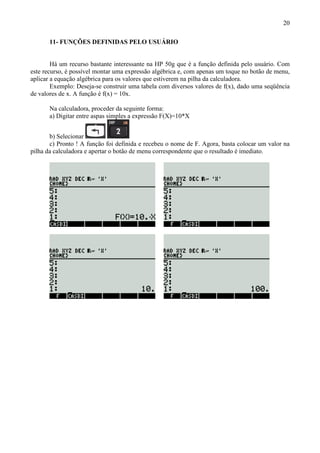 20
11- FUNÇÕES DEFINIDAS PELO USUÁRIO
Há um recurso bastante interessante na HP 50g que é a função definida pelo usuário. Com
este recurso, é possível montar uma expressão algébrica e, com apenas um toque no botão de menu,
aplicar a equação algébrica para os valores que estiverem na pilha da calculadora.
Exemplo: Deseja-se construir uma tabela com diversos valores de f(x), dado uma seqüência
de valores de x. A função é f(x) = 10x.
Na calculadora, proceder da seguinte forma:
a) Digitar entre aspas simples a expressão F(X)=10*X
b) Selecionar
c) Pronto ! A função foi definida e recebeu o nome de F. Agora, basta colocar um valor na
pilha da calculadora e apertar o botão de menu correspondente que o resultado é imediato.
 