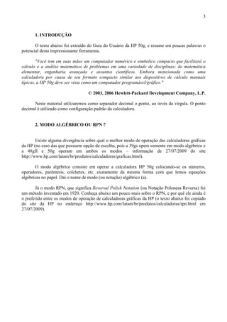 3
1. INTRODUÇÃO
O texto abaixo foi extraído do Guia do Usuário da HP 50g, e resume em poucas palavras o
potencial desta impressionante ferramenta.
"Você tem em suas mãos um computador numérico e simbólico compacto que facilitará o
cálculo e a análise matemática de problemas em uma variedade de disciplinas; de matemática
elementar, engenharia avançada e assuntos científicos. Embora mencionada como uma
calculadora por causa de seu formato compacto similar aos dispositivos de cálculo manuais
típicos, a HP 50g deve ser vista como um computador programável/gráfico."
© 2003, 2006 Hewlett-Packard Development Company, L.P.
Neste material utilizaremos como separador decimal o ponto, ao invés da vírgula. O ponto
decimal é utilizado como configuração padrão da calculadora.
2. MODO ALGÉBRICO OU RPN ?
Existe alguma divergência sobre qual o melhor modo de operação das calculadoras gráficas
da HP (no caso das que possuem opção de escolha, pois a 39gs opera somente em modo algébrico e
a 48gII e 50g operam em ambos os modos – informação de 27/07/2009 do site
http://www.hp.com/latam/br/produtos/calculadoras/graficas.html).
O modo algébrico consiste em operar a calculadora HP 50g colocando-se os números,
operadores, parêntesis, colchetes, etc. exatamente da mesma forma com que lemos equações
algébricas no papel. Daí o nome de modo (ou notação) algébrico (a).
Já o modo RPN, que significa Reversal Polish Notation (ou Notação Polonesa Reversa) foi
um método inventado em 1920. Conheça abaixo um pouco mais sobre o RPN, e por quê ele ainda é
o preferido entre os modos de operação de calculadoras gráficas da HP (o texto abaixo foi copiado
do site da HP no endereço http://www.hp.com/latam/br/produtos/calculadoras/rpn.html em
27/07/2009).
 