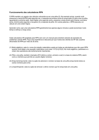 5
Funcionamento das calculadoras RPN
O RPN mantém um registro dos cálculos colocando-os em uma pilha (2). No exemplo acima, quando você
pressionar a tecla ENTER pela segunda vez, a resposta da primeira soma foi empurrada (3) para cima na pilha,
aguardando a próxima ação. Após digitar uma segunda soma, pressione a tecla dividir para chamar a primeira
soma, dividi-la pela segunda e recuperar (4) a resposta da pilha. Em outras palavras, o RPN executou um
cálculo em uma ordem lógica.
Aprender como usar uma calculadora RPN geralmente leva apenas alguns minutos e pode economizar muito
tempo e esforço a longo prazo.
Cada calculadora HP projetada para RPN vem com um manual para orientá-lo através de exemplos de
problemas usando RPN. Faça uma experiência e descubra por que muitos dos clientes da HP são usuários
aficionados de RPN por mais de 30 anos.
(1) Modo algébrico: este é o nome da notação matemática usada em todas as calculadoras que não usam RPN
quando você digitar uma equação matemática como esta 1+3*(3+(2-5)/3). No modo algébrico, parêntesis e a
ordem dos operadores são extremamente importantes.
(2) Pilha: uma pilha, também chamada LIFO (último a entrar, primeiro a sair) é a base do sistema RPN, assim
como a memória que permite ao usuário digitar números.
(3) Empurrar/empurrando: esta é a ação de adicionar o número na base de uma pilha empurrando todos os
outros números para cima.
(1) Limpar/limpando: esta é a ação de remover o último número que foi empurrado em uma pilha.
 