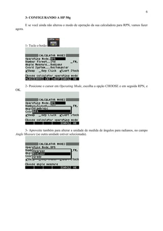6
3- CONFIGURANDO A HP 50g
E se você ainda não alterou o modo de operação da sua calculadora para RPN, vamos fazer
agora.
1- Tecle o botão
2- Posicione o cursor em Operating Mode, escolha a opção CHOOSE e em seguida RPN, e
OK.
3- Aproveite também para alterar a unidade de medida de ângulos para radianos, no campo
Angle Measure (se outra unidade estiver selecionada).
 