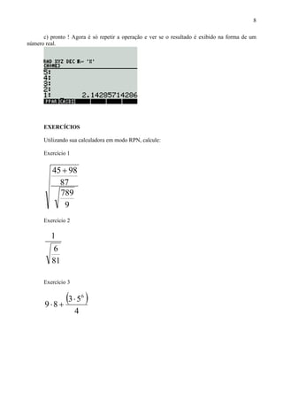 8
c) pronto ! Agora é só repetir a operação e ver se o resultado é exibido na forma de um
número real.
EXERCÍCIOS
Utilizando sua calculadora em modo RPN, calcule:
Exercício 1
9
789
87
9845 +
Exercício 2
81
6
1
Exercício 3
( )
4
53
89
6
⋅
+⋅
 