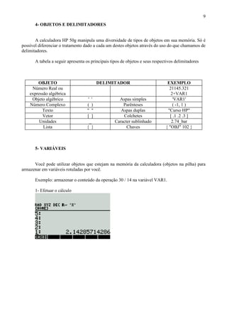 9
4- OBJETOS E DELIMITADORES
A calculadora HP 50g manipula uma diversidade de tipos de objetos em sua memória. Só é
possível diferenciar o tratamento dado a cada um destes objetos através do uso do que chamamos de
delimitadores.
A tabela a seguir apresenta os principais tipos de objetos e seus respectivos delimitadores
OBJETO DELIMITADOR EXEMPLO
Número Real ou
expressão algébrica
21145.321
2+VAR1
Objeto algébrico ' ' Aspas simples 'VAR1'
Número Complexo ( ) Parênteses ( -1, 1 )
Texto " " Aspas duplas "Curso HP"
Vetor [ ] Colchetes [ .1 .2 .3 ]
Unidades _ Caracter sublinhado 2.74_bar
Lista { } Chaves { "OBJ" 102 }
5- VARIÁVEIS
Você pode utilizar objetos que estejam na memória da calculadora (objetos na pilha) para
armazenar em variáveis rotuladas por você.
Exemplo: armazenar o conteúdo da operação 30 / 14 na variável VAR1.
1- Efetuar o cálculo
 