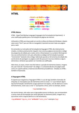 HTML




HTML Básico
HTML - HyperText Markup Language (Linguagem de Formatação de Hipertexto) - é
uma codificação padrão para a formatação de páginas da Internet.

Utilizando o HTML puro (que pode ser escrito no Bloco de Notas do Windows e depois
salvo como "html" para ser lido no navegador) é possível escrever toda uma página
para a web.

Os comandos ou instruções de formatação da linguagem HTML são relativamente
simples, e embora praticamente ninguém mais construa páginas escrevendo o código
(os programas de edição para a web, como o Dreamweaver ou o próprio Word geram-
no), seu conhecimento é util, pois utilizando os códigos de formatação é possível
"incrementar" bastante sites e blogs. Sobretudo quando as ferramentas de edição dos
construtores de postagens ou páginas web não possuem recursos relativos a alguns
elementos e atributos que podem ser inseridos via codificação.

Além disso, às vezes, é bem mais fácil alterar a posição de elementos (textos, imagens
etc.) por meio do "recortar/colar" do código. E a compreensão de uma página web
como um suporte aberto a materiais de diferentes procedências - linkados no HTML -
também é favorecida.


A linguagem HTML
O aspecto que singulariza a linguagem HTML é o uso de tags (também chamadas de
etiquetas ou marcações) que são elementos entre os sinais < e > que indicam algum
tipo de formatação. Geralmante as tags aparecem em duplas, uma de abertura e outra
de fechamento, neste caso o sinal "/" acompanha a final, como no exemplo, abaixo:

                                 <tag>exemplo</tag>

Ao mesmo tempo, vale notar que as tags podem possuir atributos, que correspondem
a certos níveis da formatação que serão aplicados ao elemento (texto, imagem etc.)
que estiver entre a tag de abertura e a de fechamento.
<tag atributo1="alguma_coisa" atributo2="outra_coisa">exemplo</tag>




                                                                                         1
 