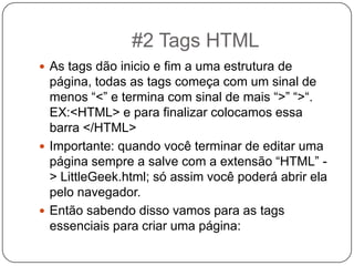  As tags dão inicio e fim a uma estrutura de
página, todas as tags começa com um sinal de
menos “<” e termina com sinal de mais “>” “>“.
EX:<HTML> e para finalizar colocamos essa
barra </HTML>
 Importante: quando você terminar de editar uma
página sempre a salve com a extensão “HTML” -
> LittleGeek.html; só assim você poderá abrir ela
pelo navegador.
 Então sabendo disso vamos para as tags
essenciais para criar uma página:
#2 Tags HTML
 