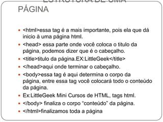 ESTRUTURA DE UMA
PÁGINA
 <html>essa tag é a mais importante, pois ela que dá
inicio à uma página html.
 <head> essa parte onde você coloca o titulo da
página, podemos dizer que é o cabeçalho.
 <title>titulo da página.EX:LittleGeek</title>
 </head>aqui onde terminar o cabeçalho.
 <body>essa tag é aqui determina o corpo da
página, entre essa tag você colocará todo o conteúdo
da página.
 Ex:LittleGeek Mini Cursos de HTML, tags html.
 </body> finaliza o corpo “conteúdo” da página.
 </html>finalizamos toda a página
 