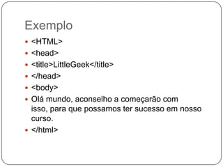 Exemplo
 <HTML>
 <head>
 <title>LittleGeek</title>
 </head>
 <body>
 Olá mundo, aconselho a começarão com
isso, para que possamos ter sucesso em nosso
curso.
 </html>
 