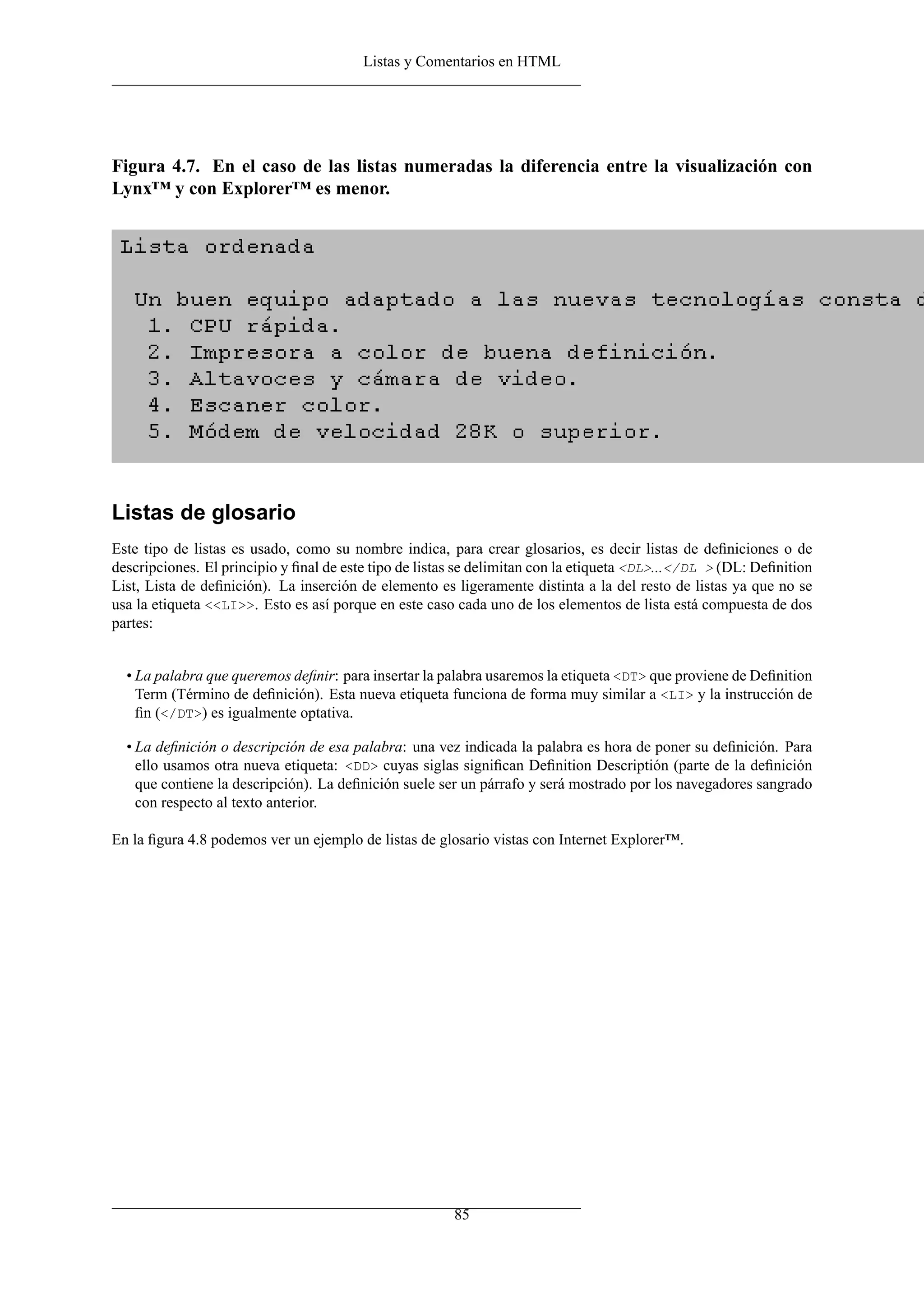 Listas y Comentarios en HTML
Figura 4.7. En el caso de las listas numeradas la diferencia entre la visualización con
Lynx™ y con Explorer™ es menor.
Listas de glosario
Este tipo de listas es usado, como su nombre indica, para crear glosarios, es decir listas de deﬁniciones o de
descripciones. El principio y ﬁnal de este tipo de listas se delimitan con la etiqueta <DL>...</DL > (DL: Deﬁnition
List, Lista de deﬁnición). La inserción de elemento es ligeramente distinta a la del resto de listas ya que no se
usa la etiqueta <<LI>>. Esto es así porque en este caso cada uno de los elementos de lista está compuesta de dos
partes:
• La palabra que queremos deﬁnir: para insertar la palabra usaremos la etiqueta <DT> que proviene de Deﬁnition
Term (Término de deﬁnición). Esta nueva etiqueta funciona de forma muy similar a <LI> y la instrucción de
ﬁn (</DT>) es igualmente optativa.
• La deﬁnición o descripción de esa palabra: una vez indicada la palabra es hora de poner su deﬁnición. Para
ello usamos otra nueva etiqueta: <DD> cuyas siglas signiﬁcan Deﬁnition Descriptión (parte de la deﬁnición
que contiene la descripción). La deﬁnición suele ser un párrafo y será mostrado por los navegadores sangrado
con respecto al texto anterior.
En la ﬁgura 4.8 podemos ver un ejemplo de listas de glosario vistas con Internet Explorer™.
85
 