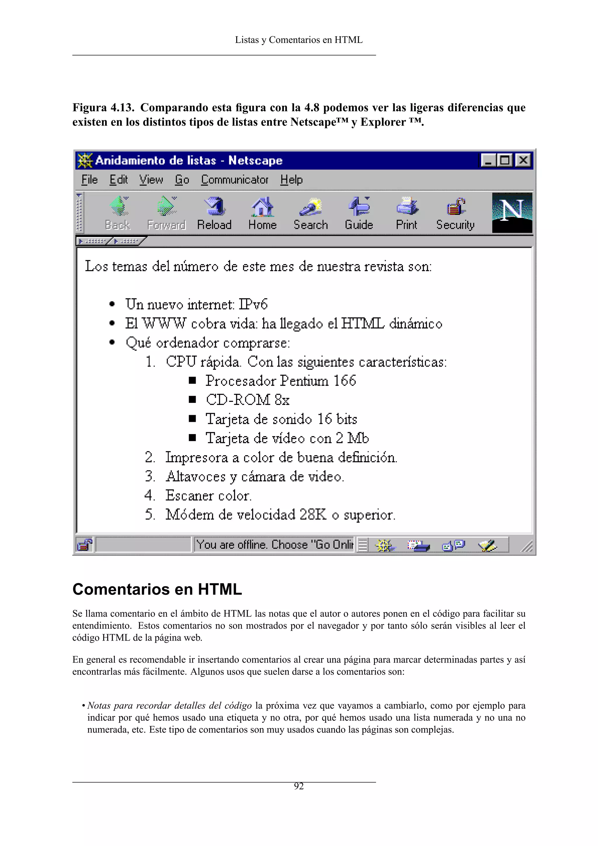 Listas y Comentarios en HTML
Figura 4.13. Comparando esta ﬁgura con la 4.8 podemos ver las ligeras diferencias que
existen en los distintos tipos de listas entre Netscape™ y Explorer ™.
Comentarios en HTML
Se llama comentario en el ámbito de HTML las notas que el autor o autores ponen en el código para facilitar su
entendimiento. Estos comentarios no son mostrados por el navegador y por tanto sólo serán visibles al leer el
código HTML de la página web.
En general es recomendable ir insertando comentarios al crear una página para marcar determinadas partes y así
encontrarlas más fácilmente. Algunos usos que suelen darse a los comentarios son:
• Notas para recordar detalles del código la próxima vez que vayamos a cambiarlo, como por ejemplo para
indicar por qué hemos usado una etiqueta y no otra, por qué hemos usado una lista numerada y no una no
numerada, etc. Este tipo de comentarios son muy usados cuando las páginas son complejas.
92
 
