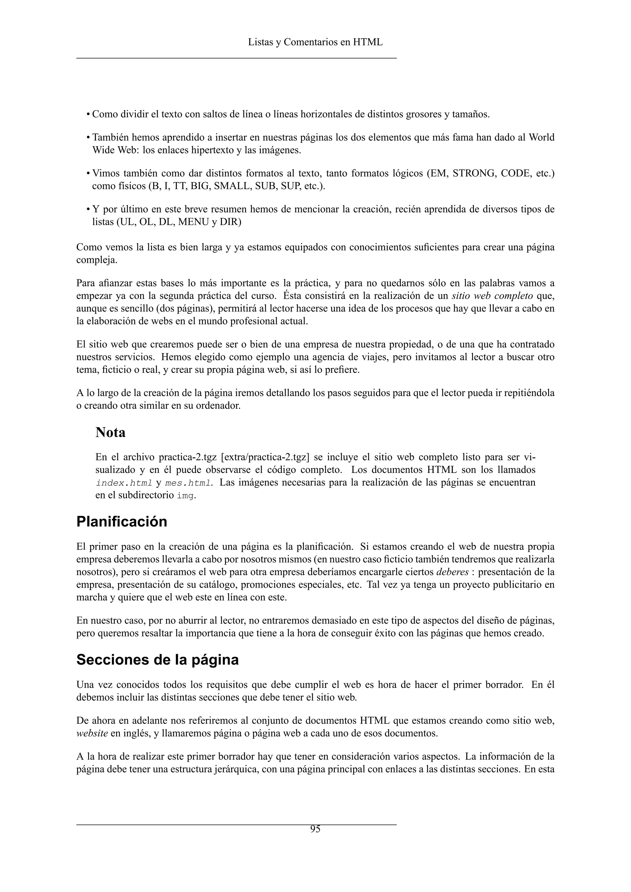 Listas y Comentarios en HTML
• Como dividir el texto con saltos de línea o líneas horizontales de distintos grosores y tamaños.
• También hemos aprendido a insertar en nuestras páginas los dos elementos que más fama han dado al World
Wide Web: los enlaces hipertexto y las imágenes.
• Vimos también como dar distintos formatos al texto, tanto formatos lógicos (EM, STRONG, CODE, etc.)
como físicos (B, I, TT, BIG, SMALL, SUB, SUP, etc.).
• Y por último en este breve resumen hemos de mencionar la creación, recién aprendida de diversos tipos de
listas (UL, OL, DL, MENU y DIR)
Como vemos la lista es bien larga y ya estamos equipados con conocimientos suﬁcientes para crear una página
compleja.
Para aﬁanzar estas bases lo más importante es la práctica, y para no quedarnos sólo en las palabras vamos a
empezar ya con la segunda práctica del curso. Ésta consistirá en la realización de un sitio web completo que,
aunque es sencillo (dos páginas), permitirá al lector hacerse una idea de los procesos que hay que llevar a cabo en
la elaboración de webs en el mundo profesional actual.
El sitio web que crearemos puede ser o bien de una empresa de nuestra propiedad, o de una que ha contratado
nuestros servicios. Hemos elegido como ejemplo una agencia de viajes, pero invitamos al lector a buscar otro
tema, ﬁcticio o real, y crear su propia página web, si así lo preﬁere.
A lo largo de la creación de la página iremos detallando los pasos seguidos para que el lector pueda ir repitiéndola
o creando otra similar en su ordenador.
Nota
En el archivo practica-2.tgz [extra/practica-2.tgz] se incluye el sitio web completo listo para ser vi-
sualizado y en él puede observarse el código completo. Los documentos HTML son los llamados
index.html y mes.html. Las imágenes necesarias para la realización de las páginas se encuentran
en el subdirectorio img.
Planiﬁcación
El primer paso en la creación de una página es la planiﬁcación. Si estamos creando el web de nuestra propia
empresa deberemos llevarla a cabo por nosotros mismos (en nuestro caso ﬁcticio también tendremos que realizarla
nosotros), pero si creáramos el web para otra empresa deberíamos encargarle ciertos deberes : presentación de la
empresa, presentación de su catálogo, promociones especiales, etc. Tal vez ya tenga un proyecto publicitario en
marcha y quiere que el web este en línea con este.
En nuestro caso, por no aburrir al lector, no entraremos demasiado en este tipo de aspectos del diseño de páginas,
pero queremos resaltar la importancia que tiene a la hora de conseguir éxito con las páginas que hemos creado.
Secciones de la página
Una vez conocidos todos los requisitos que debe cumplir el web es hora de hacer el primer borrador. En él
debemos incluir las distintas secciones que debe tener el sitio web.
De ahora en adelante nos referiremos al conjunto de documentos HTML que estamos creando como sitio web,
website en inglés, y llamaremos página o página web a cada uno de esos documentos.
A la hora de realizar este primer borrador hay que tener en consideración varios aspectos. La información de la
página debe tener una estructura jerárquica, con una página principal con enlaces a las distintas secciones. En esta
95
 