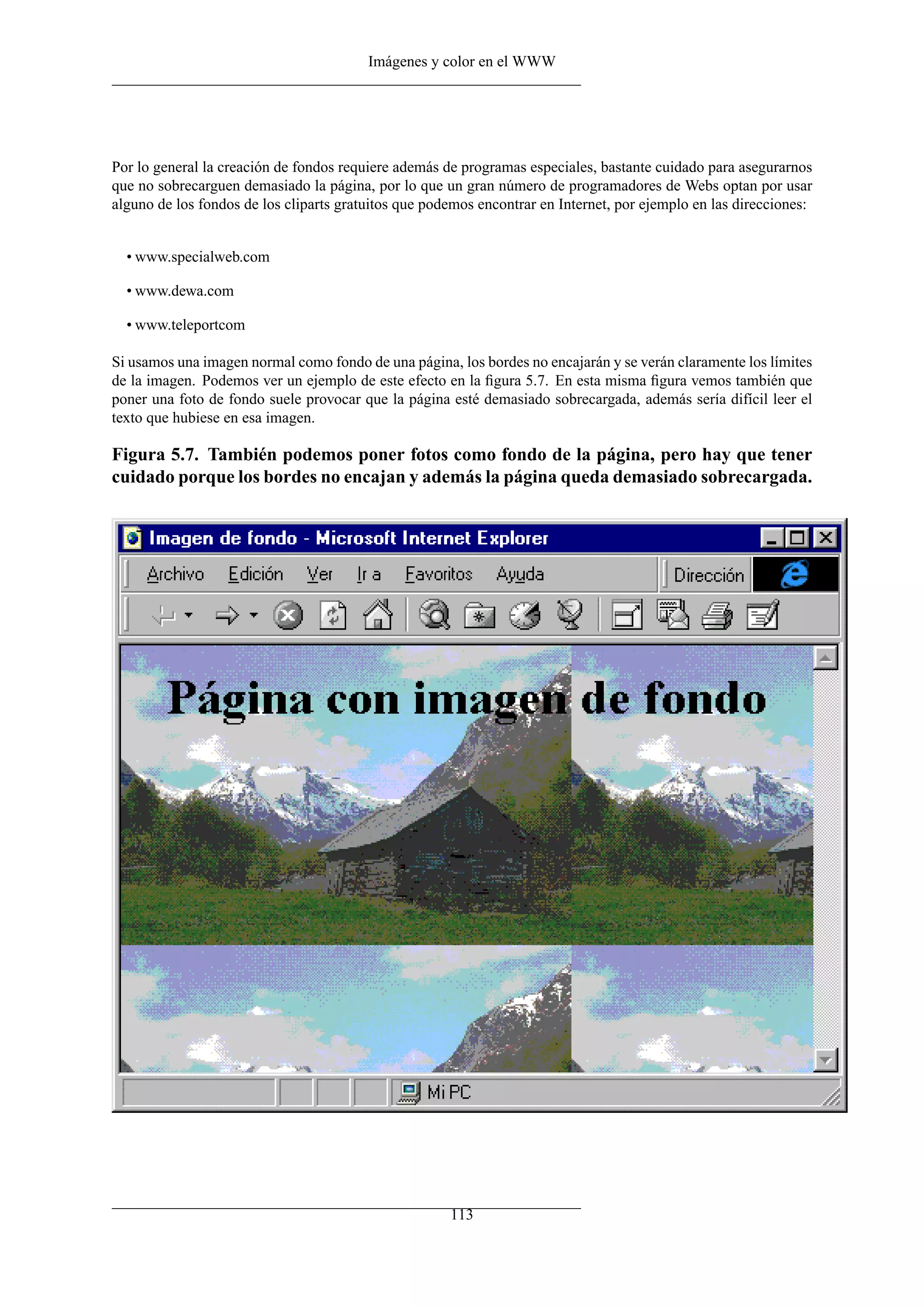 Imágenes y color en el WWW
Por lo general la creación de fondos requiere además de programas especiales, bastante cuidado para asegurarnos
que no sobrecarguen demasiado la página, por lo que un gran número de programadores de Webs optan por usar
alguno de los fondos de los cliparts gratuitos que podemos encontrar en Internet, por ejemplo en las direcciones:
• www.specialweb.com
• www.dewa.com
• www.teleportcom
Si usamos una imagen normal como fondo de una página, los bordes no encajarán y se verán claramente los límites
de la imagen. Podemos ver un ejemplo de este efecto en la ﬁgura 5.7. En esta misma ﬁgura vemos también que
poner una foto de fondo suele provocar que la página esté demasiado sobrecargada, además sería difícil leer el
texto que hubiese en esa imagen.
Figura 5.7. También podemos poner fotos como fondo de la página, pero hay que tener
cuidado porque los bordes no encajan y además la página queda demasiado sobrecargada.
113
 