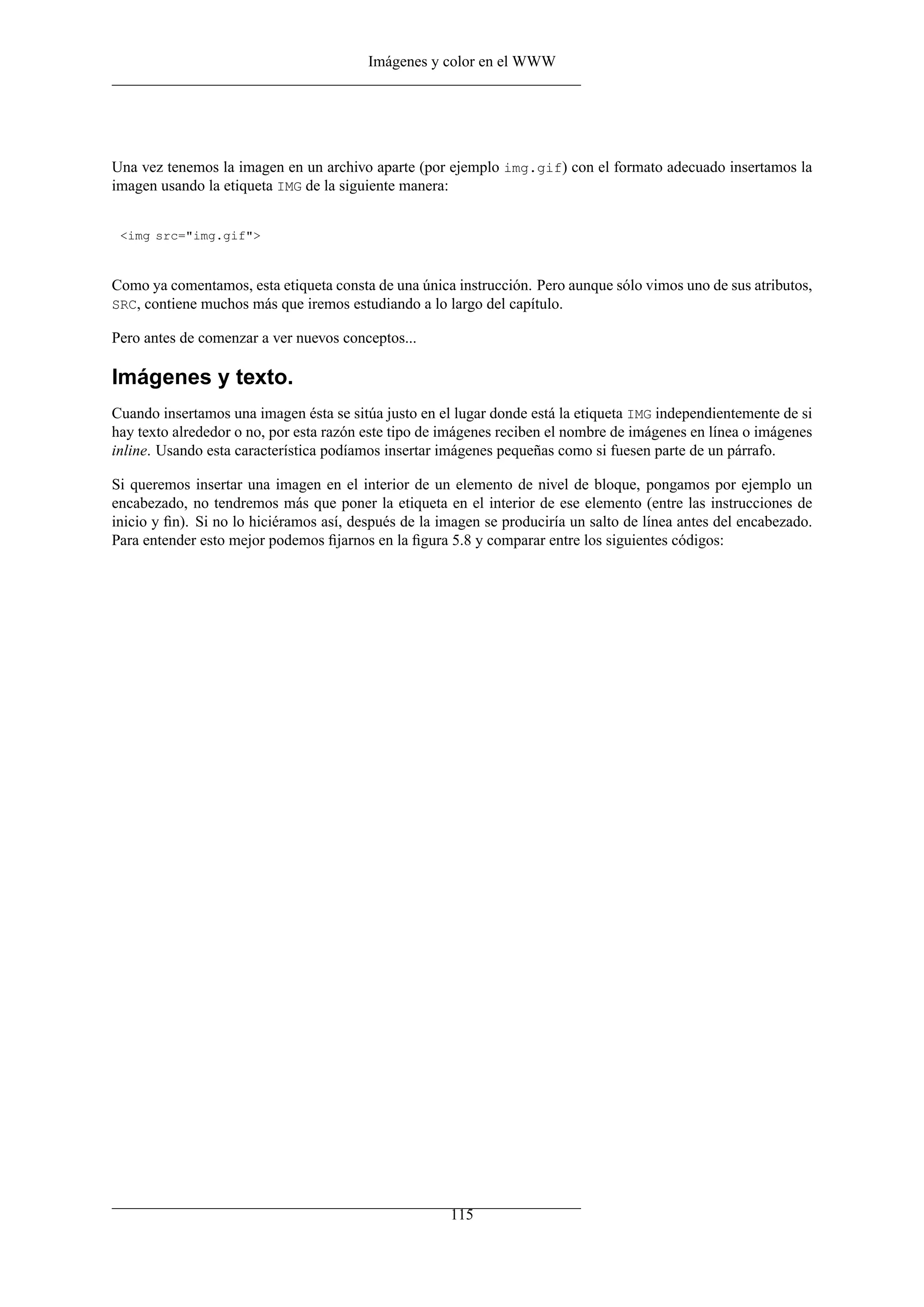 Imágenes y color en el WWW
Una vez tenemos la imagen en un archivo aparte (por ejemplo img.gif) con el formato adecuado insertamos la
imagen usando la etiqueta IMG de la siguiente manera:
<img src="img.gif">
Como ya comentamos, esta etiqueta consta de una única instrucción. Pero aunque sólo vimos uno de sus atributos,
SRC, contiene muchos más que iremos estudiando a lo largo del capítulo.
Pero antes de comenzar a ver nuevos conceptos...
Imágenes y texto.
Cuando insertamos una imagen ésta se sitúa justo en el lugar donde está la etiqueta IMG independientemente de si
hay texto alrededor o no, por esta razón este tipo de imágenes reciben el nombre de imágenes en línea o imágenes
inline. Usando esta característica podíamos insertar imágenes pequeñas como si fuesen parte de un párrafo.
Si queremos insertar una imagen en el interior de un elemento de nivel de bloque, pongamos por ejemplo un
encabezado, no tendremos más que poner la etiqueta en el interior de ese elemento (entre las instrucciones de
inicio y ﬁn). Si no lo hiciéramos así, después de la imagen se produciría un salto de línea antes del encabezado.
Para entender esto mejor podemos ﬁjarnos en la ﬁgura 5.8 y comparar entre los siguientes códigos:
115
 