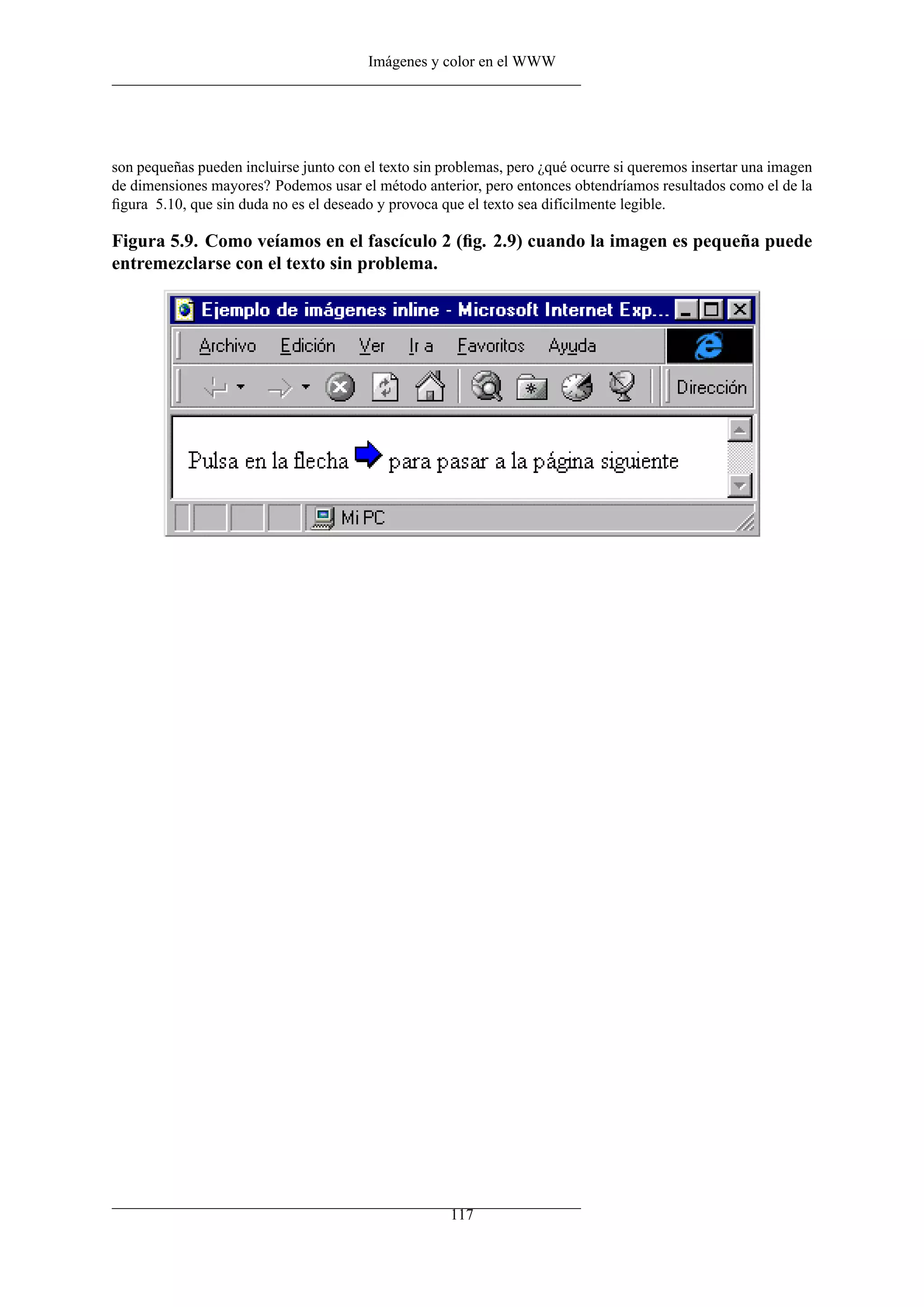 Imágenes y color en el WWW
son pequeñas pueden incluirse junto con el texto sin problemas, pero ¿qué ocurre si queremos insertar una imagen
de dimensiones mayores? Podemos usar el método anterior, pero entonces obtendríamos resultados como el de la
ﬁgura 5.10, que sin duda no es el deseado y provoca que el texto sea difícilmente legible.
Figura 5.9. Como veíamos en el fascículo 2 (ﬁg. 2.9) cuando la imagen es pequeña puede
entremezclarse con el texto sin problema.
117
 