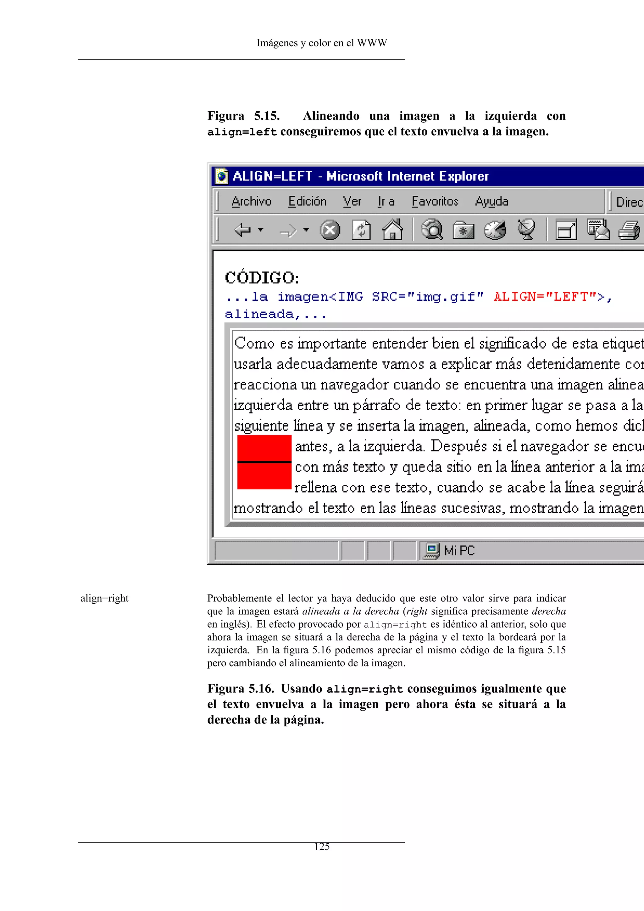 Imágenes y color en el WWW
Figura 5.15. Alineando una imagen a la izquierda con
align=left conseguiremos que el texto envuelva a la imagen.
align=right Probablemente el lector ya haya deducido que este otro valor sirve para indicar
que la imagen estará alineada a la derecha (right signiﬁca precisamente derecha
en inglés). El efecto provocado por align=right es idéntico al anterior, solo que
ahora la imagen se situará a la derecha de la página y el texto la bordeará por la
izquierda. En la ﬁgura 5.16 podemos apreciar el mismo código de la ﬁgura 5.15
pero cambiando el alineamiento de la imagen.
Figura 5.16. Usando align=right conseguimos igualmente que
el texto envuelva a la imagen pero ahora ésta se situará a la
derecha de la página.
125
 