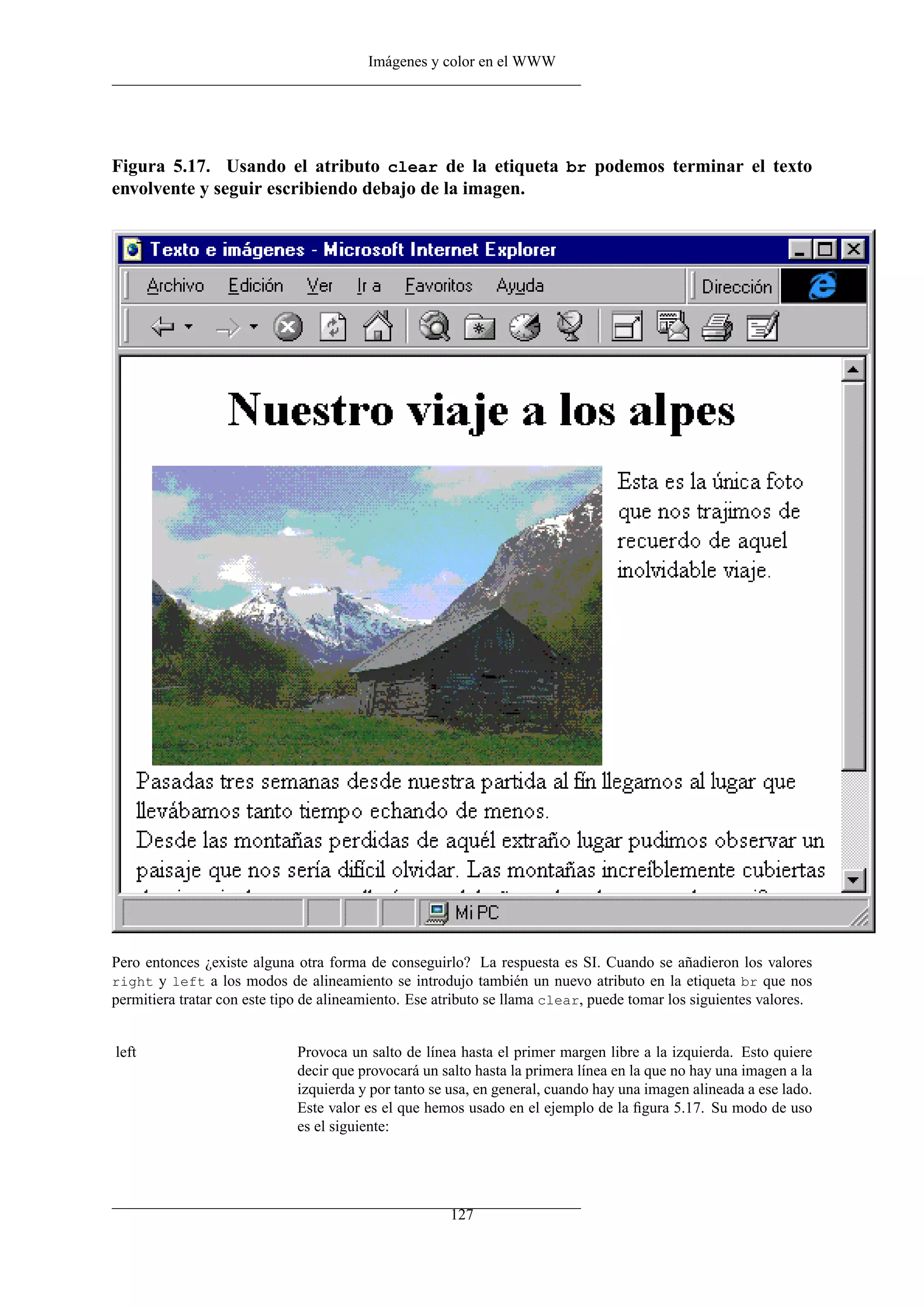 Imágenes y color en el WWW
Figura 5.17. Usando el atributo clear de la etiqueta br podemos terminar el texto
envolvente y seguir escribiendo debajo de la imagen.
Pero entonces ¿existe alguna otra forma de conseguirlo? La respuesta es SI. Cuando se añadieron los valores
right y left a los modos de alineamiento se introdujo también un nuevo atributo en la etiqueta br que nos
permitiera tratar con este tipo de alineamiento. Ese atributo se llama clear, puede tomar los siguientes valores.
left Provoca un salto de línea hasta el primer margen libre a la izquierda. Esto quiere
decir que provocará un salto hasta la primera línea en la que no hay una imagen a la
izquierda y por tanto se usa, en general, cuando hay una imagen alineada a ese lado.
Este valor es el que hemos usado en el ejemplo de la ﬁgura 5.17. Su modo de uso
es el siguiente:
127
 