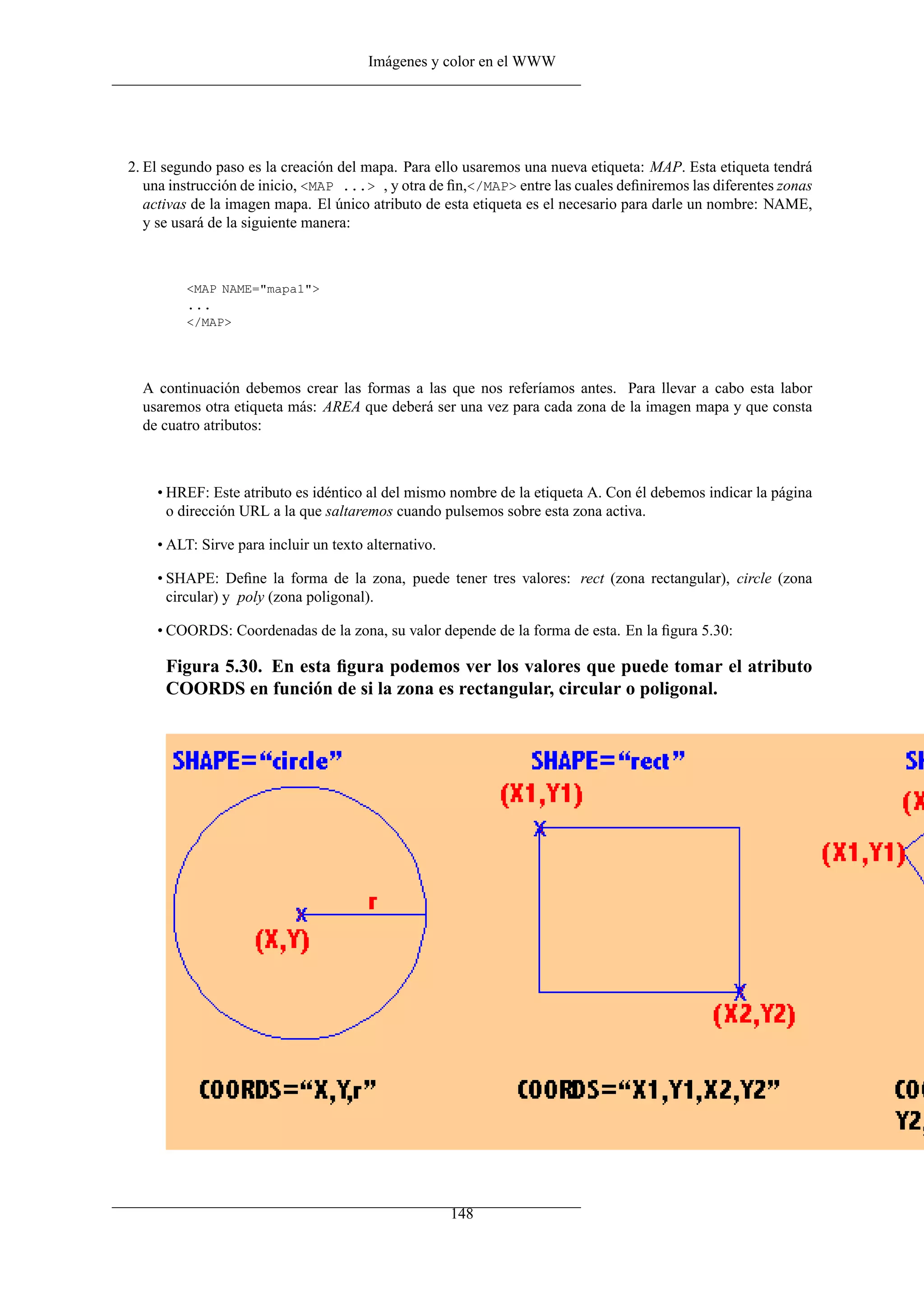Imágenes y color en el WWW
2. El segundo paso es la creación del mapa. Para ello usaremos una nueva etiqueta: MAP. Esta etiqueta tendrá
una instrucción de inicio, <MAP ...> , y otra de ﬁn,</MAP> entre las cuales deﬁniremos las diferentes zonas
activas de la imagen mapa. El único atributo de esta etiqueta es el necesario para darle un nombre: NAME,
y se usará de la siguiente manera:
<MAP NAME="mapa1">
...
</MAP>
A continuación debemos crear las formas a las que nos referíamos antes. Para llevar a cabo esta labor
usaremos otra etiqueta más: AREA que deberá ser una vez para cada zona de la imagen mapa y que consta
de cuatro atributos:
• HREF: Este atributo es idéntico al del mismo nombre de la etiqueta A. Con él debemos indicar la página
o dirección URL a la que saltaremos cuando pulsemos sobre esta zona activa.
• ALT: Sirve para incluir un texto alternativo.
• SHAPE: Deﬁne la forma de la zona, puede tener tres valores: rect (zona rectangular), circle (zona
circular) y poly (zona poligonal).
• COORDS: Coordenadas de la zona, su valor depende de la forma de esta. En la ﬁgura 5.30:
Figura 5.30. En esta ﬁgura podemos ver los valores que puede tomar el atributo
COORDS en función de si la zona es rectangular, circular o poligonal.
148
 