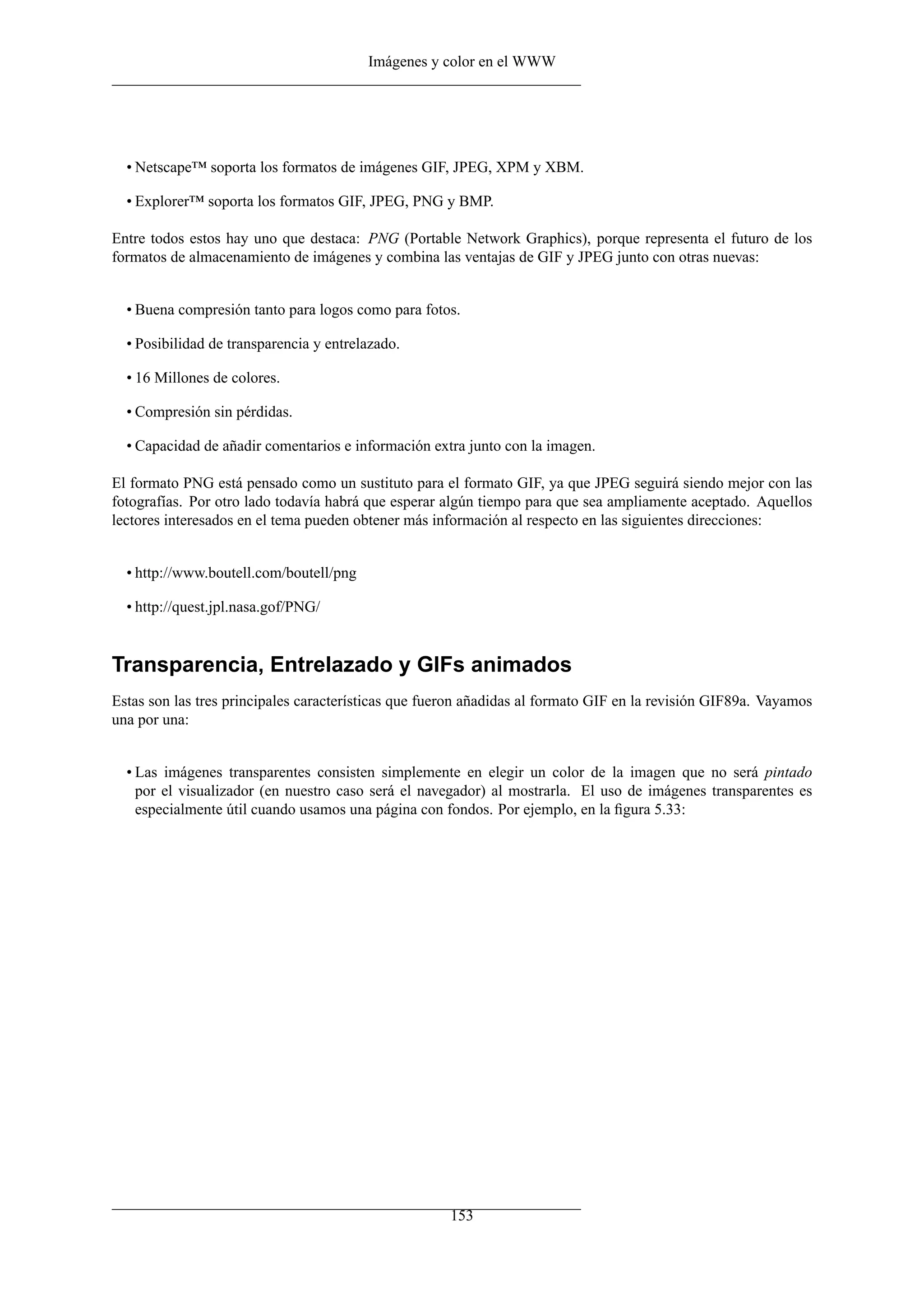 Imágenes y color en el WWW
• Netscape™ soporta los formatos de imágenes GIF, JPEG, XPM y XBM.
• Explorer™ soporta los formatos GIF, JPEG, PNG y BMP.
Entre todos estos hay uno que destaca: PNG (Portable Network Graphics), porque representa el futuro de los
formatos de almacenamiento de imágenes y combina las ventajas de GIF y JPEG junto con otras nuevas:
• Buena compresión tanto para logos como para fotos.
• Posibilidad de transparencia y entrelazado.
• 16 Millones de colores.
• Compresión sin pérdidas.
• Capacidad de añadir comentarios e información extra junto con la imagen.
El formato PNG está pensado como un sustituto para el formato GIF, ya que JPEG seguirá siendo mejor con las
fotografías. Por otro lado todavía habrá que esperar algún tiempo para que sea ampliamente aceptado. Aquellos
lectores interesados en el tema pueden obtener más información al respecto en las siguientes direcciones:
• http://www.boutell.com/boutell/png
• http://quest.jpl.nasa.gof/PNG/
Transparencia, Entrelazado y GIFs animados
Estas son las tres principales características que fueron añadidas al formato GIF en la revisión GIF89a. Vayamos
una por una:
• Las imágenes transparentes consisten simplemente en elegir un color de la imagen que no será pintado
por el visualizador (en nuestro caso será el navegador) al mostrarla. El uso de imágenes transparentes es
especialmente útil cuando usamos una página con fondos. Por ejemplo, en la ﬁgura 5.33:
153
 