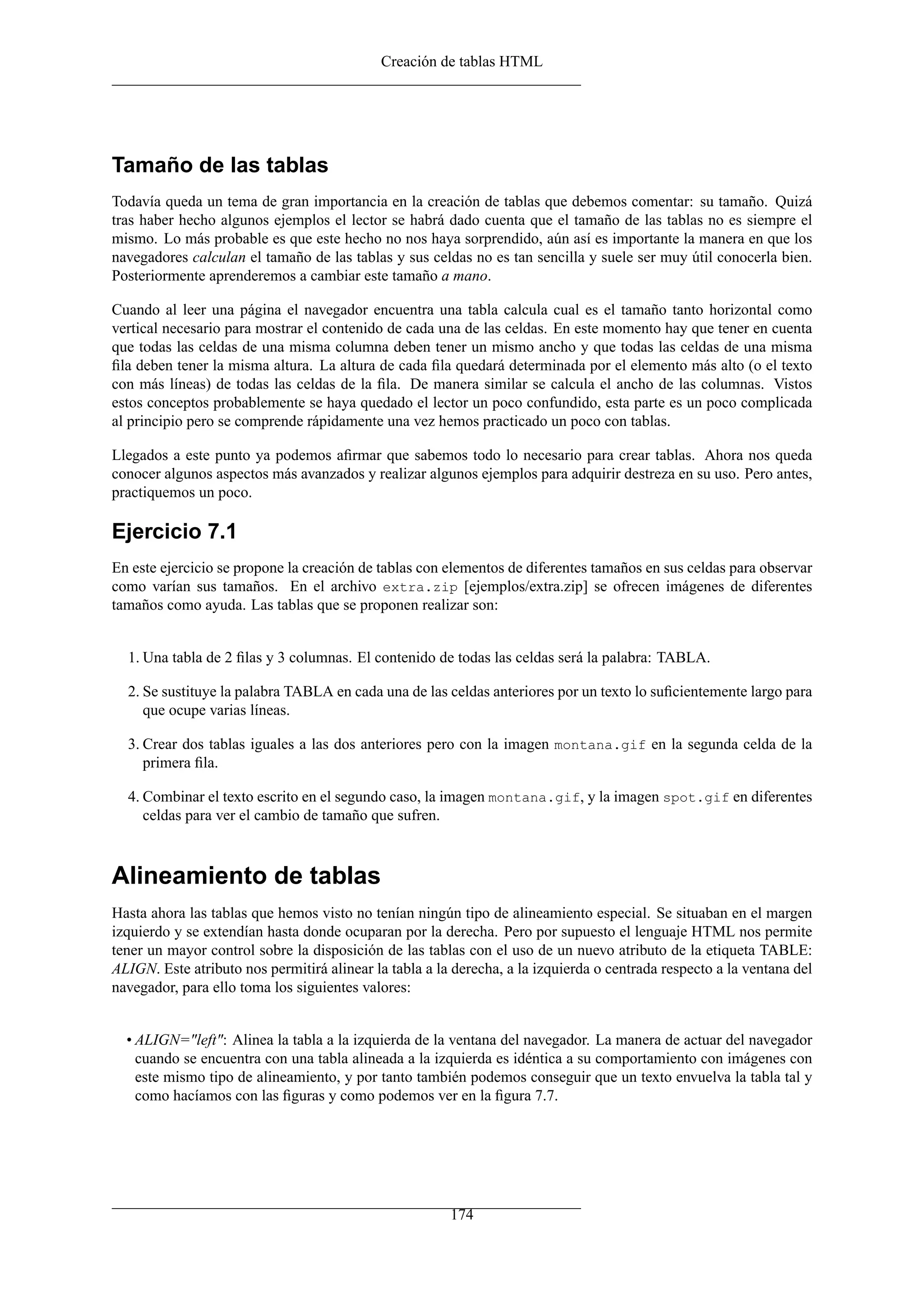 Creación de tablas HTML
Tamaño de las tablas
Todavía queda un tema de gran importancia en la creación de tablas que debemos comentar: su tamaño. Quizá
tras haber hecho algunos ejemplos el lector se habrá dado cuenta que el tamaño de las tablas no es siempre el
mismo. Lo más probable es que este hecho no nos haya sorprendido, aún así es importante la manera en que los
navegadores calculan el tamaño de las tablas y sus celdas no es tan sencilla y suele ser muy útil conocerla bien.
Posteriormente aprenderemos a cambiar este tamaño a mano.
Cuando al leer una página el navegador encuentra una tabla calcula cual es el tamaño tanto horizontal como
vertical necesario para mostrar el contenido de cada una de las celdas. En este momento hay que tener en cuenta
que todas las celdas de una misma columna deben tener un mismo ancho y que todas las celdas de una misma
ﬁla deben tener la misma altura. La altura de cada ﬁla quedará determinada por el elemento más alto (o el texto
con más líneas) de todas las celdas de la ﬁla. De manera similar se calcula el ancho de las columnas. Vistos
estos conceptos probablemente se haya quedado el lector un poco confundido, esta parte es un poco complicada
al principio pero se comprende rápidamente una vez hemos practicado un poco con tablas.
Llegados a este punto ya podemos aﬁrmar que sabemos todo lo necesario para crear tablas. Ahora nos queda
conocer algunos aspectos más avanzados y realizar algunos ejemplos para adquirir destreza en su uso. Pero antes,
practiquemos un poco.
Ejercicio 7.1
En este ejercicio se propone la creación de tablas con elementos de diferentes tamaños en sus celdas para observar
como varían sus tamaños. En el archivo extra.zip [ejemplos/extra.zip] se ofrecen imágenes de diferentes
tamaños como ayuda. Las tablas que se proponen realizar son:
1. Una tabla de 2 ﬁlas y 3 columnas. El contenido de todas las celdas será la palabra: TABLA.
2. Se sustituye la palabra TABLA en cada una de las celdas anteriores por un texto lo suﬁcientemente largo para
que ocupe varias líneas.
3. Crear dos tablas iguales a las dos anteriores pero con la imagen montana.gif en la segunda celda de la
primera ﬁla.
4. Combinar el texto escrito en el segundo caso, la imagen montana.gif, y la imagen spot.gif en diferentes
celdas para ver el cambio de tamaño que sufren.
Alineamiento de tablas
Hasta ahora las tablas que hemos visto no tenían ningún tipo de alineamiento especial. Se situaban en el margen
izquierdo y se extendían hasta donde ocuparan por la derecha. Pero por supuesto el lenguaje HTML nos permite
tener un mayor control sobre la disposición de las tablas con el uso de un nuevo atributo de la etiqueta TABLE:
ALIGN. Este atributo nos permitirá alinear la tabla a la derecha, a la izquierda o centrada respecto a la ventana del
navegador, para ello toma los siguientes valores:
• ALIGN="left": Alinea la tabla a la izquierda de la ventana del navegador. La manera de actuar del navegador
cuando se encuentra con una tabla alineada a la izquierda es idéntica a su comportamiento con imágenes con
este mismo tipo de alineamiento, y por tanto también podemos conseguir que un texto envuelva la tabla tal y
como hacíamos con las ﬁguras y como podemos ver en la ﬁgura 7.7.
174
 