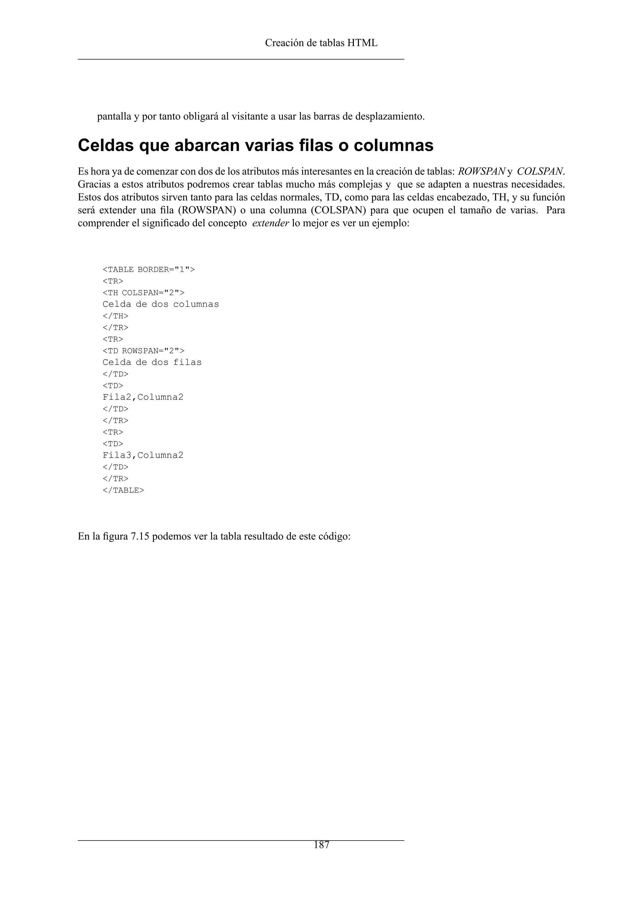 Creación de tablas HTML
pantalla y por tanto obligará al visitante a usar las barras de desplazamiento.
Celdas que abarcan varias ﬁlas o columnas
Es hora ya de comenzar con dos de los atributos más interesantes en la creación de tablas: ROWSPAN y COLSPAN.
Gracias a estos atributos podremos crear tablas mucho más complejas y que se adapten a nuestras necesidades.
Estos dos atributos sirven tanto para las celdas normales, TD, como para las celdas encabezado, TH, y su función
será extender una ﬁla (ROWSPAN) o una columna (COLSPAN) para que ocupen el tamaño de varias. Para
comprender el signiﬁcado del concepto extender lo mejor es ver un ejemplo:
<TABLE BORDER="1">
<TR>
<TH COLSPAN="2">
Celda de dos columnas
</TH>
</TR>
<TR>
<TD ROWSPAN="2">
Celda de dos filas
</TD>
<TD>
Fila2,Columna2
</TD>
</TR>
<TR>
<TD>
Fila3,Columna2
</TD>
</TR>
</TABLE>
En la ﬁgura 7.15 podemos ver la tabla resultado de este código:
187
 