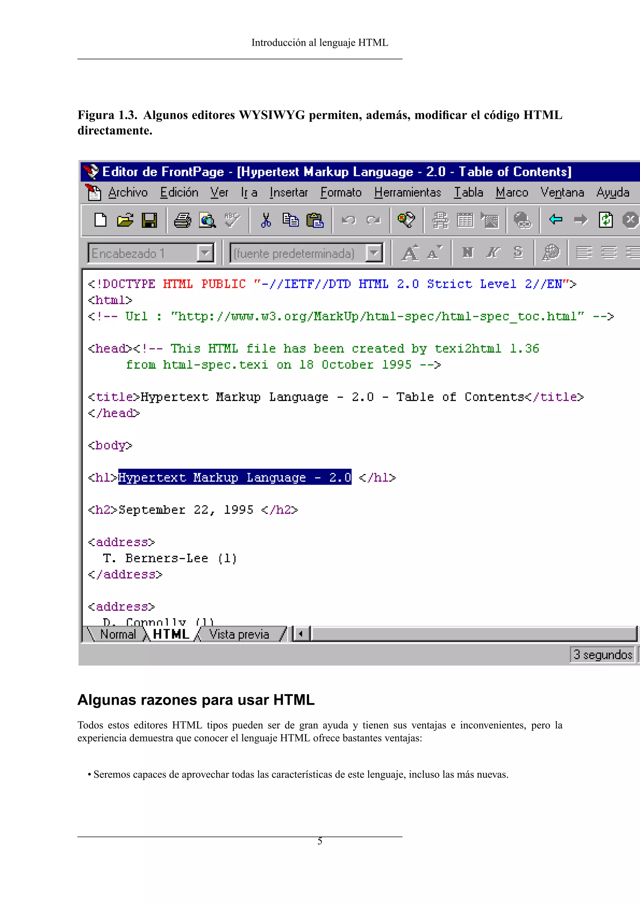 Introducción al lenguaje HTML
Figura 1.3. Algunos editores WYSIWYG permiten, además, modiﬁcar el código HTML
directamente.
Algunas razones para usar HTML
Todos estos editores HTML tipos pueden ser de gran ayuda y tienen sus ventajas e inconvenientes, pero la
experiencia demuestra que conocer el lenguaje HTML ofrece bastantes ventajas:
• Seremos capaces de aprovechar todas las características de este lenguaje, incluso las más nuevas.
5
 