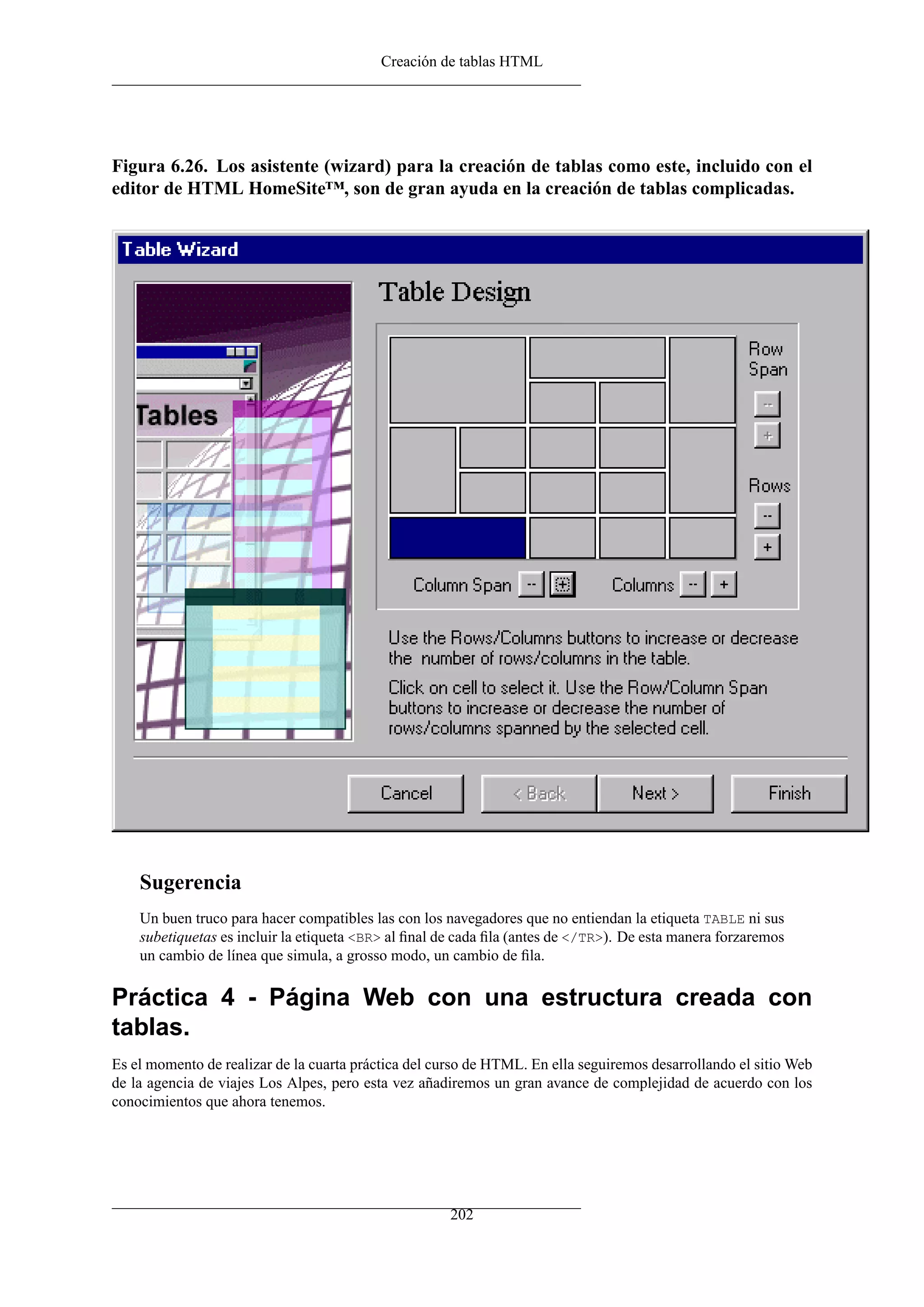 Creación de tablas HTML
Figura 6.26. Los asistente (wizard) para la creación de tablas como este, incluido con el
editor de HTML HomeSite™, son de gran ayuda en la creación de tablas complicadas.
Sugerencia
Un buen truco para hacer compatibles las con los navegadores que no entiendan la etiqueta TABLE ni sus
subetiquetas es incluir la etiqueta <BR> al ﬁnal de cada ﬁla (antes de </TR>). De esta manera forzaremos
un cambio de línea que simula, a grosso modo, un cambio de ﬁla.
Práctica 4 - Página Web con una estructura creada con
tablas.
Es el momento de realizar de la cuarta práctica del curso de HTML. En ella seguiremos desarrollando el sitio Web
de la agencia de viajes Los Alpes, pero esta vez añadiremos un gran avance de complejidad de acuerdo con los
conocimientos que ahora tenemos.
202
 