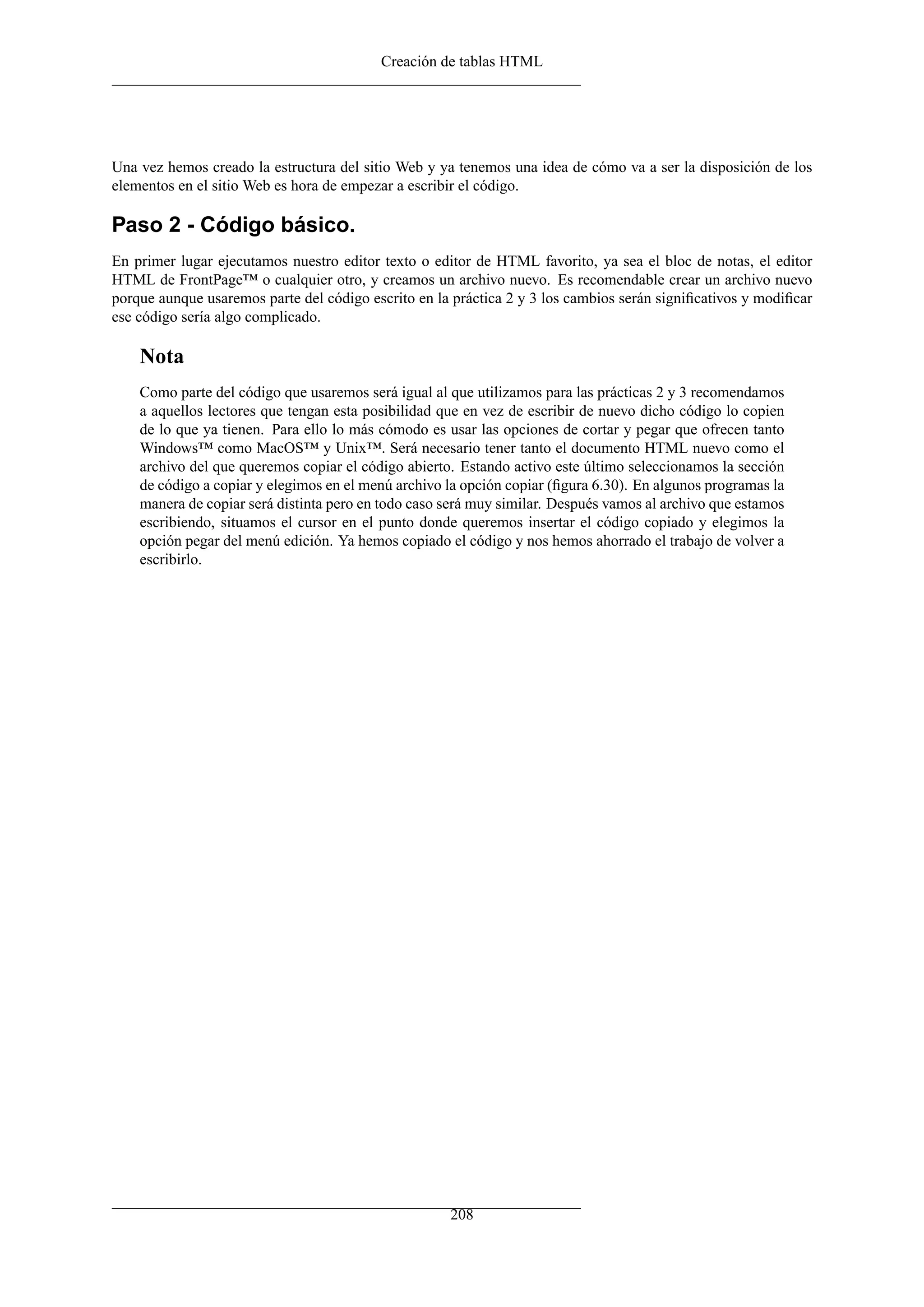 Creación de tablas HTML
Una vez hemos creado la estructura del sitio Web y ya tenemos una idea de cómo va a ser la disposición de los
elementos en el sitio Web es hora de empezar a escribir el código.
Paso 2 - Código básico.
En primer lugar ejecutamos nuestro editor texto o editor de HTML favorito, ya sea el bloc de notas, el editor
HTML de FrontPage™ o cualquier otro, y creamos un archivo nuevo. Es recomendable crear un archivo nuevo
porque aunque usaremos parte del código escrito en la práctica 2 y 3 los cambios serán signiﬁcativos y modiﬁcar
ese código sería algo complicado.
Nota
Como parte del código que usaremos será igual al que utilizamos para las prácticas 2 y 3 recomendamos
a aquellos lectores que tengan esta posibilidad que en vez de escribir de nuevo dicho código lo copien
de lo que ya tienen. Para ello lo más cómodo es usar las opciones de cortar y pegar que ofrecen tanto
Windows™ como MacOS™ y Unix™. Será necesario tener tanto el documento HTML nuevo como el
archivo del que queremos copiar el código abierto. Estando activo este último seleccionamos la sección
de código a copiar y elegimos en el menú archivo la opción copiar (ﬁgura 6.30). En algunos programas la
manera de copiar será distinta pero en todo caso será muy similar. Después vamos al archivo que estamos
escribiendo, situamos el cursor en el punto donde queremos insertar el código copiado y elegimos la
opción pegar del menú edición. Ya hemos copiado el código y nos hemos ahorrado el trabajo de volver a
escribirlo.
208
 