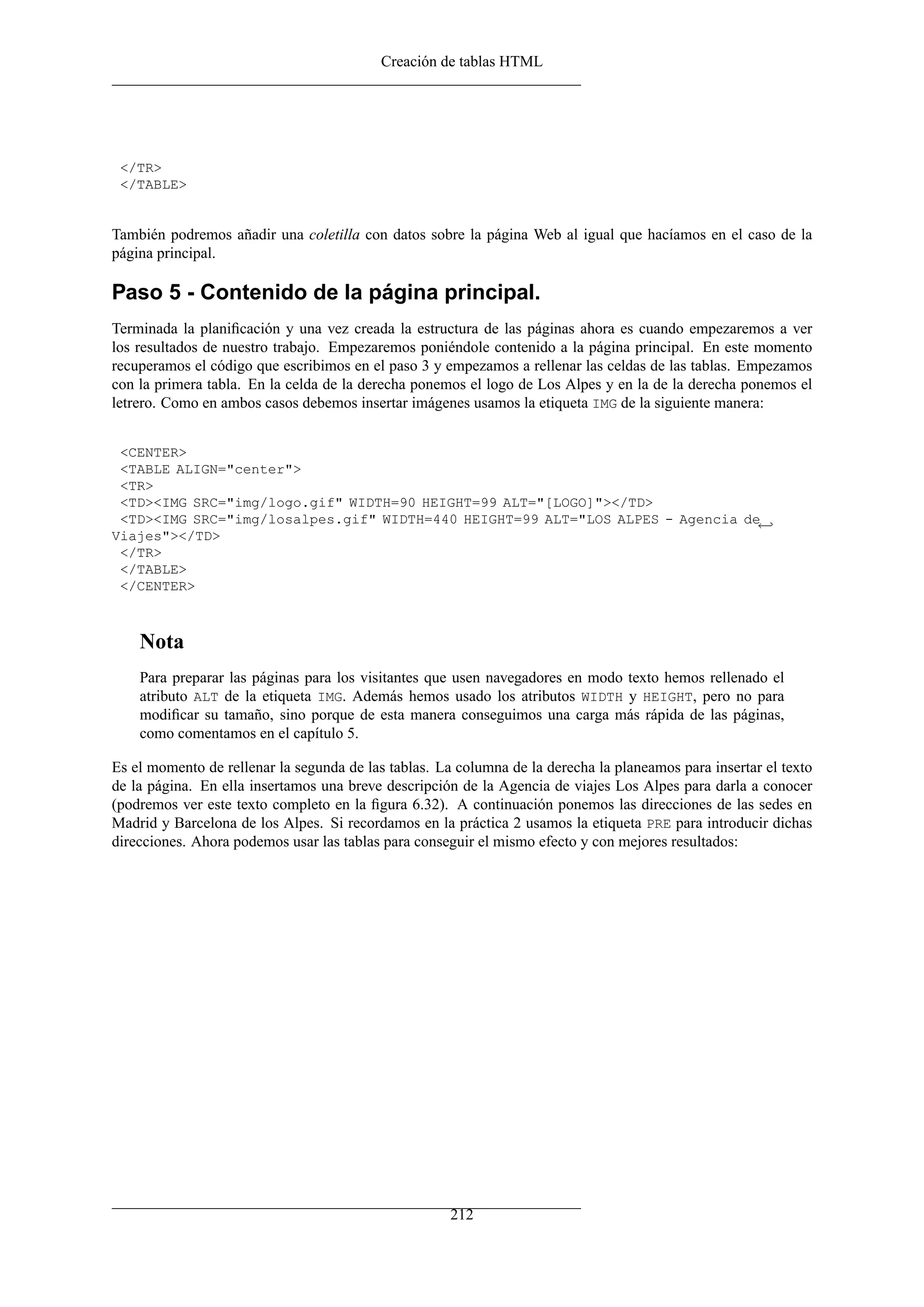 Creación de tablas HTML
</TR>
</TABLE>
También podremos añadir una coletilla con datos sobre la página Web al igual que hacíamos en el caso de la
página principal.
Paso 5 - Contenido de la página principal.
Terminada la planiﬁcación y una vez creada la estructura de las páginas ahora es cuando empezaremos a ver
los resultados de nuestro trabajo. Empezaremos poniéndole contenido a la página principal. En este momento
recuperamos el código que escribimos en el paso 3 y empezamos a rellenar las celdas de las tablas. Empezamos
con la primera tabla. En la celda de la derecha ponemos el logo de Los Alpes y en la de la derecha ponemos el
letrero. Como en ambos casos debemos insertar imágenes usamos la etiqueta IMG de la siguiente manera:
<CENTER>
<TABLE ALIGN="center">
<TR>
<TD><IMG SRC="img/logo.gif" WIDTH=90 HEIGHT=99 ALT="[LOGO]"></TD>
<TD><IMG SRC="img/losalpes.gif" WIDTH=440 HEIGHT=99 ALT="LOS ALPES - Agencia de←
Viajes"></TD>
</TR>
</TABLE>
</CENTER>
Nota
Para preparar las páginas para los visitantes que usen navegadores en modo texto hemos rellenado el
atributo ALT de la etiqueta IMG. Además hemos usado los atributos WIDTH y HEIGHT, pero no para
modiﬁcar su tamaño, sino porque de esta manera conseguimos una carga más rápida de las páginas,
como comentamos en el capítulo 5.
Es el momento de rellenar la segunda de las tablas. La columna de la derecha la planeamos para insertar el texto
de la página. En ella insertamos una breve descripción de la Agencia de viajes Los Alpes para darla a conocer
(podremos ver este texto completo en la ﬁgura 6.32). A continuación ponemos las direcciones de las sedes en
Madrid y Barcelona de los Alpes. Si recordamos en la práctica 2 usamos la etiqueta PRE para introducir dichas
direcciones. Ahora podemos usar las tablas para conseguir el mismo efecto y con mejores resultados:
212
 