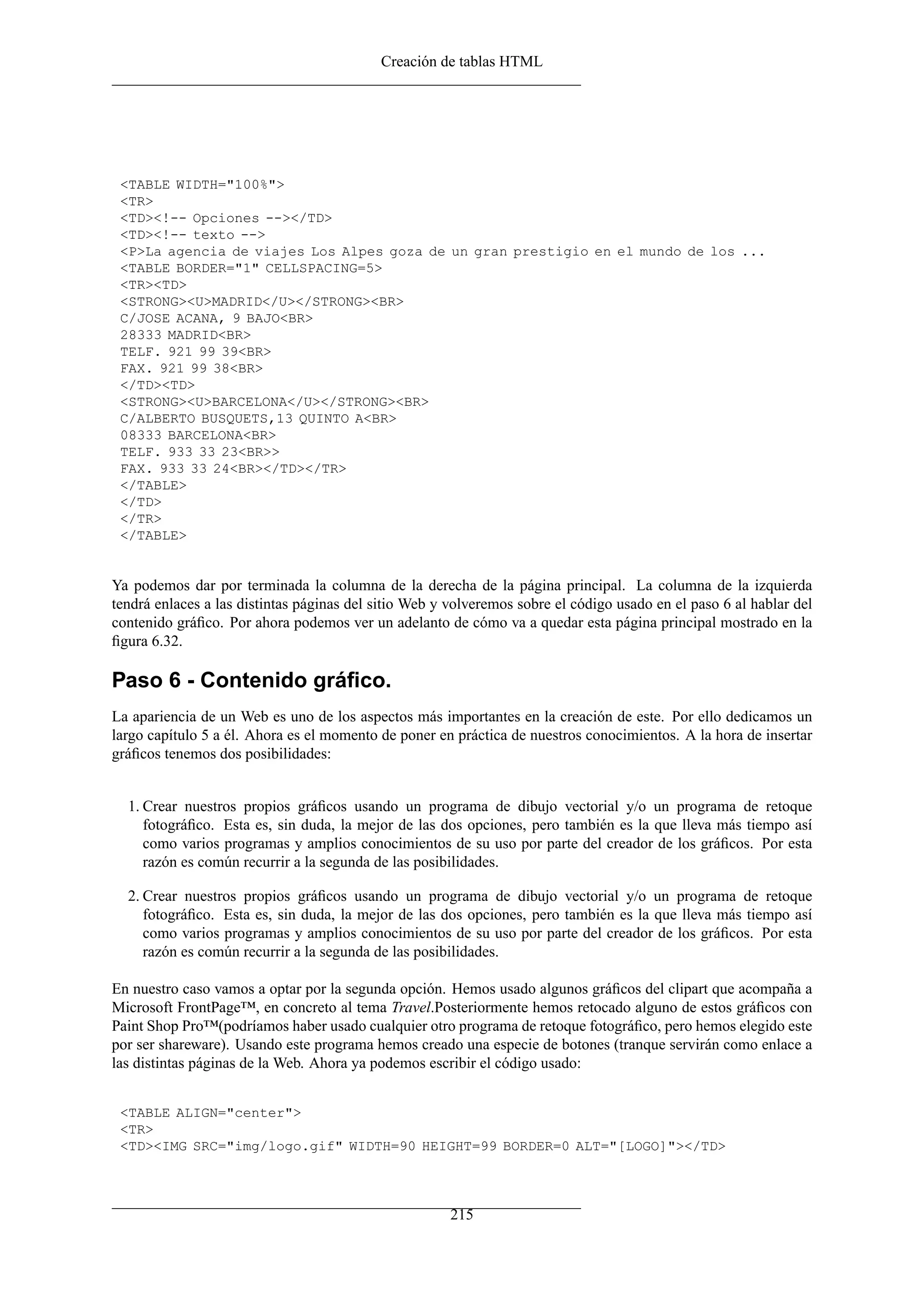 Creación de tablas HTML
<TABLE WIDTH="100%">
<TR>
<TD><!-- Opciones --></TD>
<TD><!-- texto -->
<P>La agencia de viajes Los Alpes goza de un gran prestigio en el mundo de los ...
<TABLE BORDER="1" CELLSPACING=5>
<TR><TD>
<STRONG><U>MADRID</U></STRONG><BR>
C/JOSE ACANA, 9 BAJO<BR>
28333 MADRID<BR>
TELF. 921 99 39<BR>
FAX. 921 99 38<BR>
</TD><TD>
<STRONG><U>BARCELONA</U></STRONG><BR>
C/ALBERTO BUSQUETS,13 QUINTO A<BR>
08333 BARCELONA<BR>
TELF. 933 33 23<BR>>
FAX. 933 33 24<BR></TD></TR>
</TABLE>
</TD>
</TR>
</TABLE>
Ya podemos dar por terminada la columna de la derecha de la página principal. La columna de la izquierda
tendrá enlaces a las distintas páginas del sitio Web y volveremos sobre el código usado en el paso 6 al hablar del
contenido gráﬁco. Por ahora podemos ver un adelanto de cómo va a quedar esta página principal mostrado en la
ﬁgura 6.32.
Paso 6 - Contenido gráﬁco.
La apariencia de un Web es uno de los aspectos más importantes en la creación de este. Por ello dedicamos un
largo capítulo 5 a él. Ahora es el momento de poner en práctica de nuestros conocimientos. A la hora de insertar
gráﬁcos tenemos dos posibilidades:
1. Crear nuestros propios gráﬁcos usando un programa de dibujo vectorial y/o un programa de retoque
fotográﬁco. Esta es, sin duda, la mejor de las dos opciones, pero también es la que lleva más tiempo así
como varios programas y amplios conocimientos de su uso por parte del creador de los gráﬁcos. Por esta
razón es común recurrir a la segunda de las posibilidades.
2. Crear nuestros propios gráﬁcos usando un programa de dibujo vectorial y/o un programa de retoque
fotográﬁco. Esta es, sin duda, la mejor de las dos opciones, pero también es la que lleva más tiempo así
como varios programas y amplios conocimientos de su uso por parte del creador de los gráﬁcos. Por esta
razón es común recurrir a la segunda de las posibilidades.
En nuestro caso vamos a optar por la segunda opción. Hemos usado algunos gráﬁcos del clipart que acompaña a
Microsoft FrontPage™, en concreto al tema Travel.Posteriormente hemos retocado alguno de estos gráﬁcos con
Paint Shop Pro™(podríamos haber usado cualquier otro programa de retoque fotográﬁco, pero hemos elegido este
por ser shareware). Usando este programa hemos creado una especie de botones (tranque servirán como enlace a
las distintas páginas de la Web. Ahora ya podemos escribir el código usado:
<TABLE ALIGN="center">
<TR>
<TD><IMG SRC="img/logo.gif" WIDTH=90 HEIGHT=99 BORDER=0 ALT="[LOGO]"></TD>
215
 