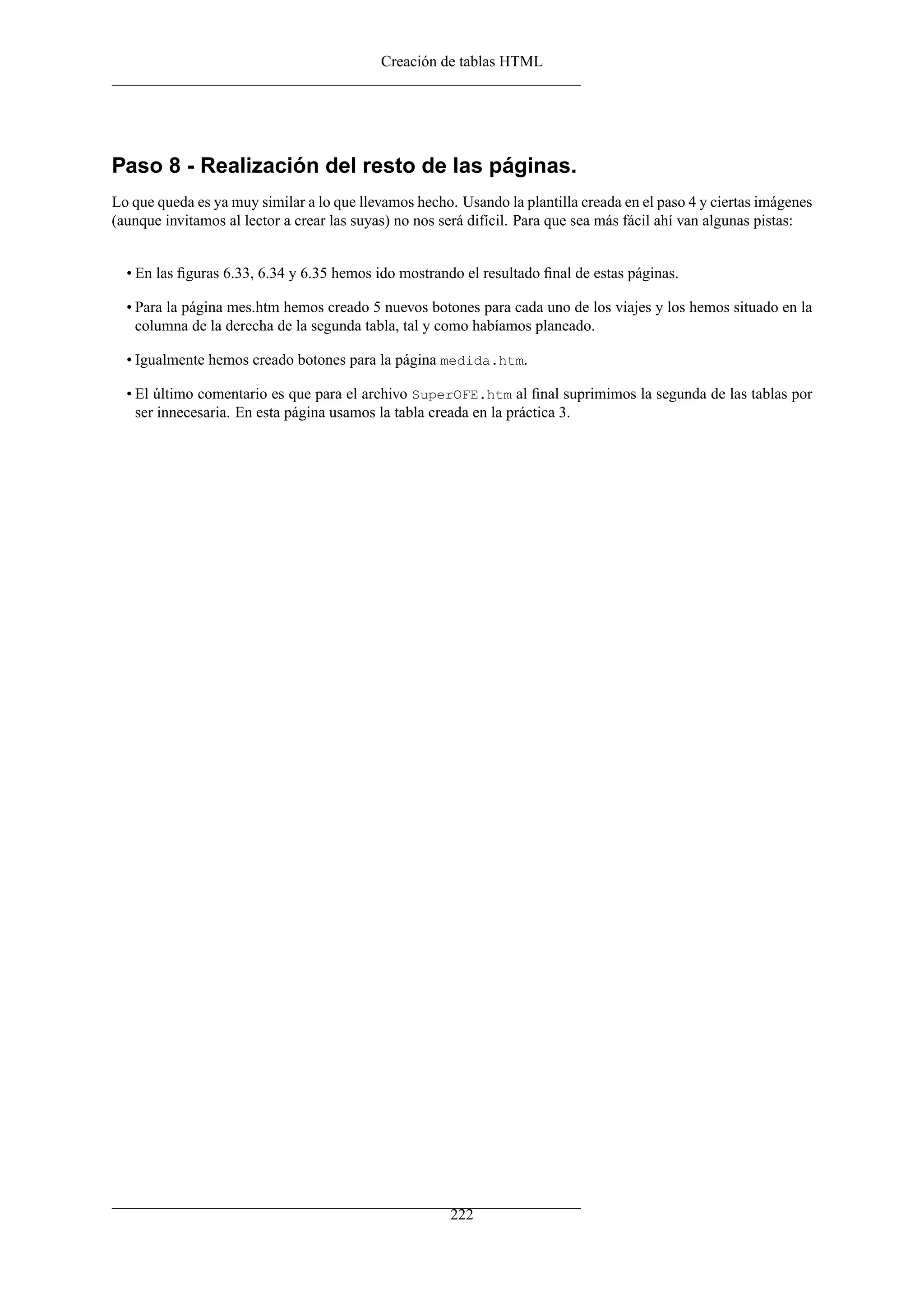 Creación de tablas HTML
Paso 8 - Realización del resto de las páginas.
Lo que queda es ya muy similar a lo que llevamos hecho. Usando la plantilla creada en el paso 4 y ciertas imágenes
(aunque invitamos al lector a crear las suyas) no nos será difícil. Para que sea más fácil ahí van algunas pistas:
• En las ﬁguras 6.33, 6.34 y 6.35 hemos ido mostrando el resultado ﬁnal de estas páginas.
• Para la página mes.htm hemos creado 5 nuevos botones para cada uno de los viajes y los hemos situado en la
columna de la derecha de la segunda tabla, tal y como habíamos planeado.
• Igualmente hemos creado botones para la página medida.htm.
• El último comentario es que para el archivo SuperOFE.htm al ﬁnal suprimimos la segunda de las tablas por
ser innecesaria. En esta página usamos la tabla creada en la práctica 3.
222
 