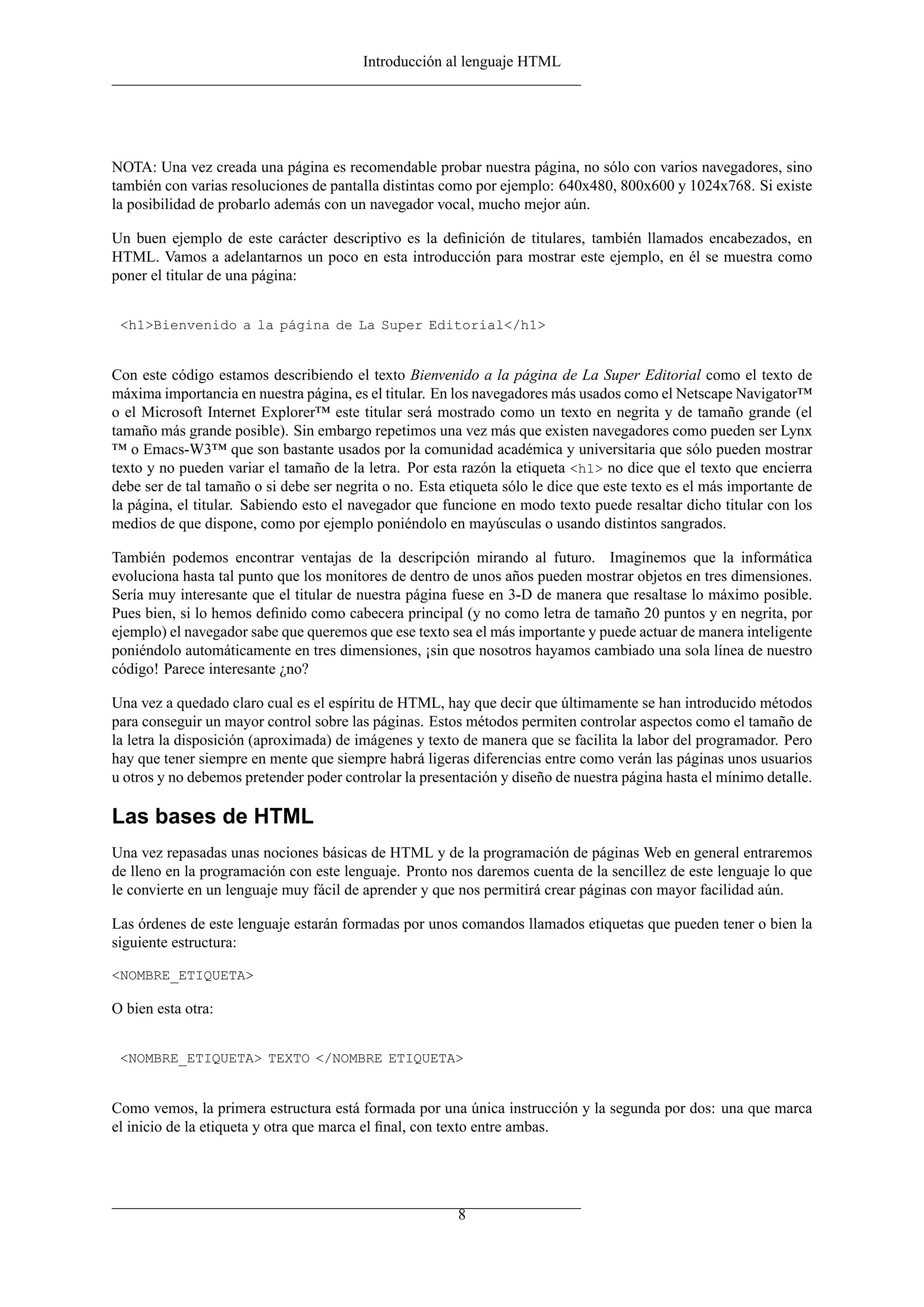 Introducción al lenguaje HTML
NOTA: Una vez creada una página es recomendable probar nuestra página, no sólo con varios navegadores, sino
también con varias resoluciones de pantalla distintas como por ejemplo: 640x480, 800x600 y 1024x768. Si existe
la posibilidad de probarlo además con un navegador vocal, mucho mejor aún.
Un buen ejemplo de este carácter descriptivo es la deﬁnición de titulares, también llamados encabezados, en
HTML. Vamos a adelantarnos un poco en esta introducción para mostrar este ejemplo, en él se muestra como
poner el titular de una página:
<h1>Bienvenido a la página de La Super Editorial</h1>
Con este código estamos describiendo el texto Bienvenido a la página de La Super Editorial como el texto de
máxima importancia en nuestra página, es el titular. En los navegadores más usados como el Netscape Navigator™
o el Microsoft Internet Explorer™ este titular será mostrado como un texto en negrita y de tamaño grande (el
tamaño más grande posible). Sin embargo repetimos una vez más que existen navegadores como pueden ser Lynx
™ o Emacs-W3™ que son bastante usados por la comunidad académica y universitaria que sólo pueden mostrar
texto y no pueden variar el tamaño de la letra. Por esta razón la etiqueta <h1> no dice que el texto que encierra
debe ser de tal tamaño o si debe ser negrita o no. Esta etiqueta sólo le dice que este texto es el más importante de
la página, el titular. Sabiendo esto el navegador que funcione en modo texto puede resaltar dicho titular con los
medios de que dispone, como por ejemplo poniéndolo en mayúsculas o usando distintos sangrados.
También podemos encontrar ventajas de la descripción mirando al futuro. Imaginemos que la informática
evoluciona hasta tal punto que los monitores de dentro de unos años pueden mostrar objetos en tres dimensiones.
Sería muy interesante que el titular de nuestra página fuese en 3-D de manera que resaltase lo máximo posible.
Pues bien, si lo hemos deﬁnido como cabecera principal (y no como letra de tamaño 20 puntos y en negrita, por
ejemplo) el navegador sabe que queremos que ese texto sea el más importante y puede actuar de manera inteligente
poniéndolo automáticamente en tres dimensiones, ¡sin que nosotros hayamos cambiado una sola línea de nuestro
código! Parece interesante ¿no?
Una vez a quedado claro cual es el espíritu de HTML, hay que decir que últimamente se han introducido métodos
para conseguir un mayor control sobre las páginas. Estos métodos permiten controlar aspectos como el tamaño de
la letra la disposición (aproximada) de imágenes y texto de manera que se facilita la labor del programador. Pero
hay que tener siempre en mente que siempre habrá ligeras diferencias entre como verán las páginas unos usuarios
u otros y no debemos pretender poder controlar la presentación y diseño de nuestra página hasta el mínimo detalle.
Las bases de HTML
Una vez repasadas unas nociones básicas de HTML y de la programación de páginas Web en general entraremos
de lleno en la programación con este lenguaje. Pronto nos daremos cuenta de la sencillez de este lenguaje lo que
le convierte en un lenguaje muy fácil de aprender y que nos permitirá crear páginas con mayor facilidad aún.
Las órdenes de este lenguaje estarán formadas por unos comandos llamados etiquetas que pueden tener o bien la
siguiente estructura:
<NOMBRE_ETIQUETA>
O bien esta otra:
<NOMBRE_ETIQUETA> TEXTO </NOMBRE ETIQUETA>
Como vemos, la primera estructura está formada por una única instrucción y la segunda por dos: una que marca
el inicio de la etiqueta y otra que marca el ﬁnal, con texto entre ambas.
8
 