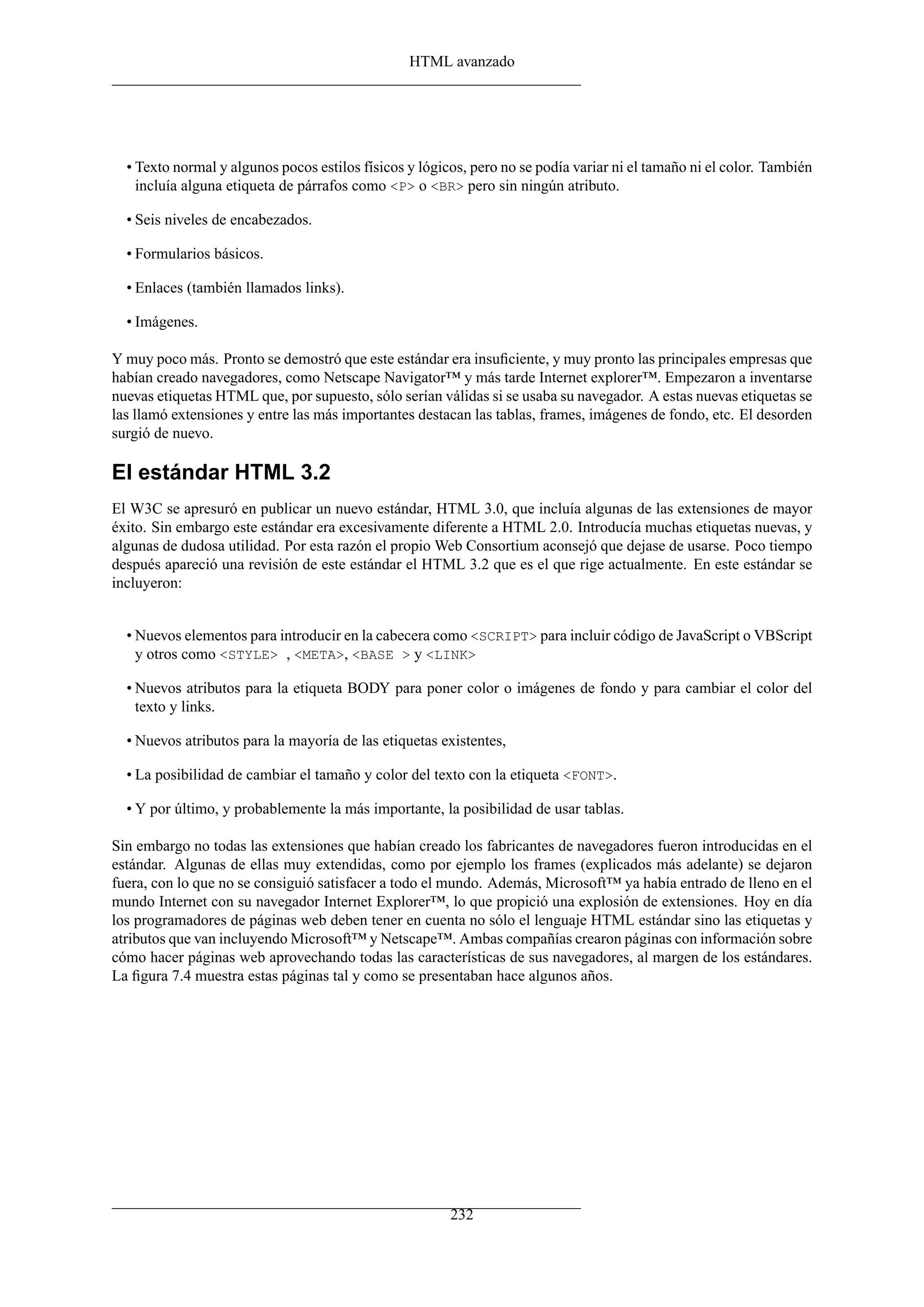 HTML avanzado
• Texto normal y algunos pocos estilos físicos y lógicos, pero no se podía variar ni el tamaño ni el color. También
incluía alguna etiqueta de párrafos como <P> o <BR> pero sin ningún atributo.
• Seis niveles de encabezados.
• Formularios básicos.
• Enlaces (también llamados links).
• Imágenes.
Y muy poco más. Pronto se demostró que este estándar era insuﬁciente, y muy pronto las principales empresas que
habían creado navegadores, como Netscape Navigator™ y más tarde Internet explorer™. Empezaron a inventarse
nuevas etiquetas HTML que, por supuesto, sólo serían válidas si se usaba su navegador. A estas nuevas etiquetas se
las llamó extensiones y entre las más importantes destacan las tablas, frames, imágenes de fondo, etc. El desorden
surgió de nuevo.
El estándar HTML 3.2
El W3C se apresuró en publicar un nuevo estándar, HTML 3.0, que incluía algunas de las extensiones de mayor
éxito. Sin embargo este estándar era excesivamente diferente a HTML 2.0. Introducía muchas etiquetas nuevas, y
algunas de dudosa utilidad. Por esta razón el propio Web Consortium aconsejó que dejase de usarse. Poco tiempo
después apareció una revisión de este estándar el HTML 3.2 que es el que rige actualmente. En este estándar se
incluyeron:
• Nuevos elementos para introducir en la cabecera como <SCRIPT> para incluir código de JavaScript o VBScript
y otros como <STYLE> , <META>, <BASE > y <LINK>
• Nuevos atributos para la etiqueta BODY para poner color o imágenes de fondo y para cambiar el color del
texto y links.
• Nuevos atributos para la mayoría de las etiquetas existentes,
• La posibilidad de cambiar el tamaño y color del texto con la etiqueta <FONT>.
• Y por último, y probablemente la más importante, la posibilidad de usar tablas.
Sin embargo no todas las extensiones que habían creado los fabricantes de navegadores fueron introducidas en el
estándar. Algunas de ellas muy extendidas, como por ejemplo los frames (explicados más adelante) se dejaron
fuera, con lo que no se consiguió satisfacer a todo el mundo. Además, Microsoft™ ya había entrado de lleno en el
mundo Internet con su navegador Internet Explorer™, lo que propició una explosión de extensiones. Hoy en día
los programadores de páginas web deben tener en cuenta no sólo el lenguaje HTML estándar sino las etiquetas y
atributos que van incluyendo Microsoft™ y Netscape™. Ambas compañías crearon páginas con información sobre
cómo hacer páginas web aprovechando todas las características de sus navegadores, al margen de los estándares.
La ﬁgura 7.4 muestra estas páginas tal y como se presentaban hace algunos años.
232
 