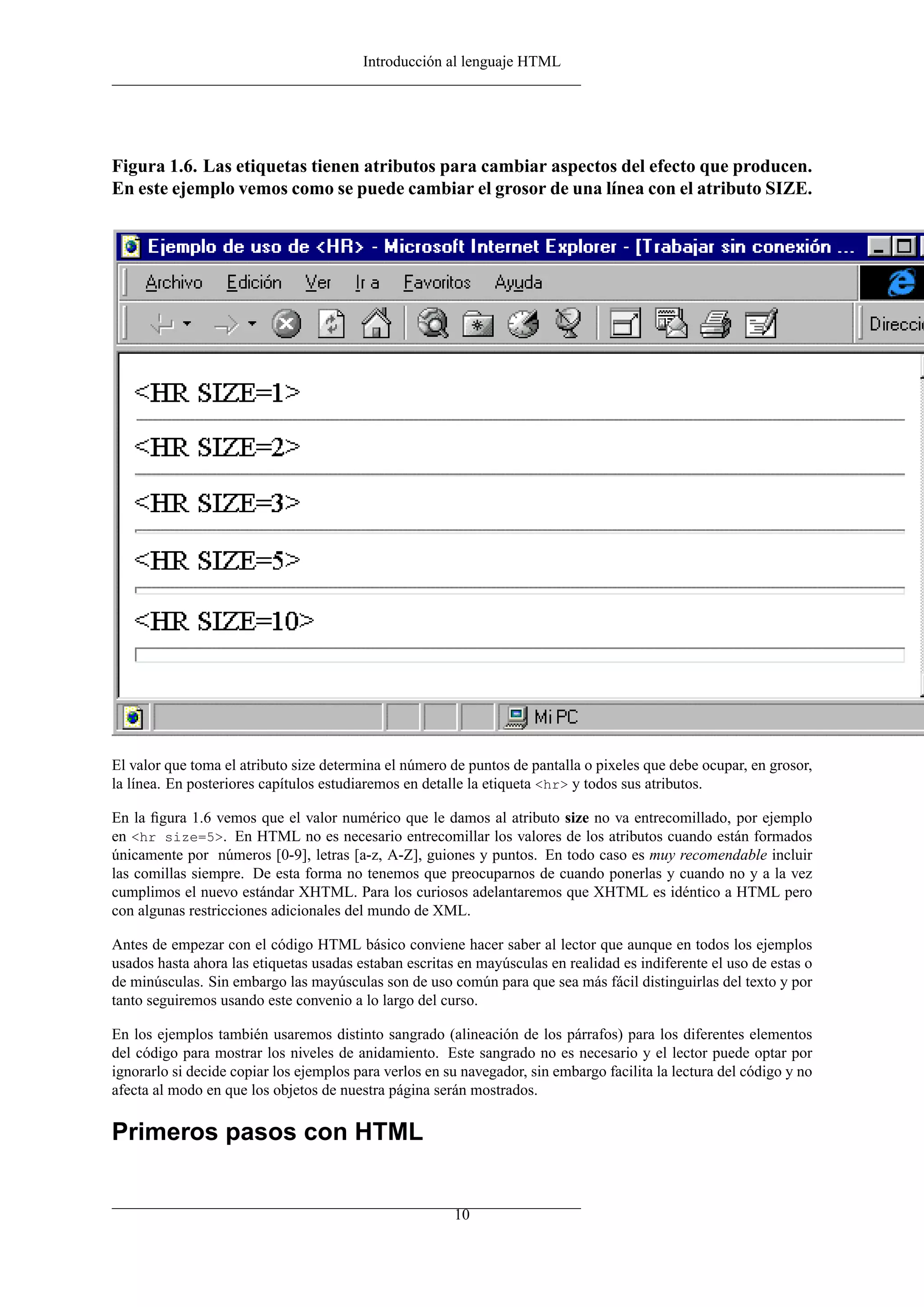 Introducción al lenguaje HTML
Figura 1.6. Las etiquetas tienen atributos para cambiar aspectos del efecto que producen.
En este ejemplo vemos como se puede cambiar el grosor de una línea con el atributo SIZE.
El valor que toma el atributo size determina el número de puntos de pantalla o pixeles que debe ocupar, en grosor,
la línea. En posteriores capítulos estudiaremos en detalle la etiqueta <hr> y todos sus atributos.
En la ﬁgura 1.6 vemos que el valor numérico que le damos al atributo size no va entrecomillado, por ejemplo
en <hr size=5>. En HTML no es necesario entrecomillar los valores de los atributos cuando están formados
únicamente por números [0-9], letras [a-z, A-Z], guiones y puntos. En todo caso es muy recomendable incluir
las comillas siempre. De esta forma no tenemos que preocuparnos de cuando ponerlas y cuando no y a la vez
cumplimos el nuevo estándar XHTML. Para los curiosos adelantaremos que XHTML es idéntico a HTML pero
con algunas restricciones adicionales del mundo de XML.
Antes de empezar con el código HTML básico conviene hacer saber al lector que aunque en todos los ejemplos
usados hasta ahora las etiquetas usadas estaban escritas en mayúsculas en realidad es indiferente el uso de estas o
de minúsculas. Sin embargo las mayúsculas son de uso común para que sea más fácil distinguirlas del texto y por
tanto seguiremos usando este convenio a lo largo del curso.
En los ejemplos también usaremos distinto sangrado (alineación de los párrafos) para los diferentes elementos
del código para mostrar los niveles de anidamiento. Este sangrado no es necesario y el lector puede optar por
ignorarlo si decide copiar los ejemplos para verlos en su navegador, sin embargo facilita la lectura del código y no
afecta al modo en que los objetos de nuestra página serán mostrados.
Primeros pasos con HTML
10
 