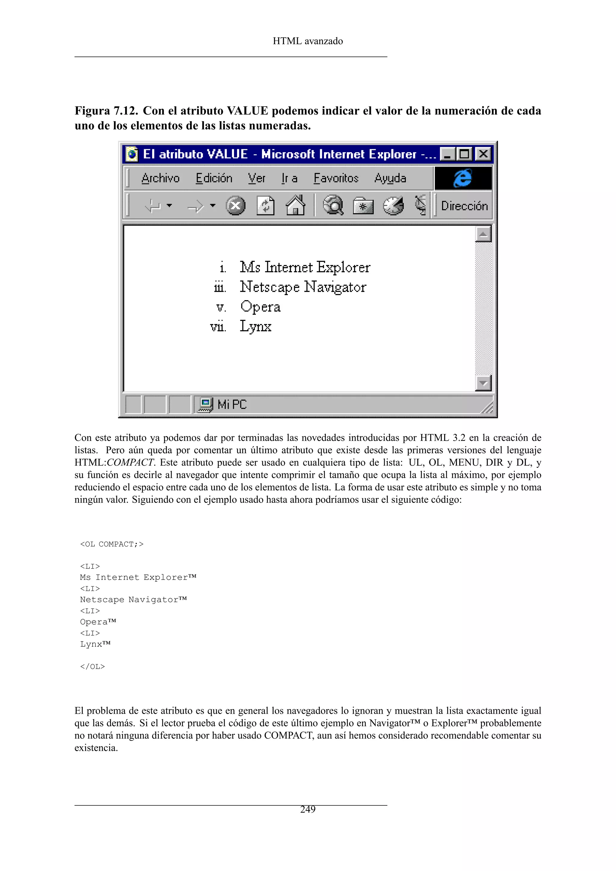HTML avanzado
Figura 7.12. Con el atributo VALUE podemos indicar el valor de la numeración de cada
uno de los elementos de las listas numeradas.
Con este atributo ya podemos dar por terminadas las novedades introducidas por HTML 3.2 en la creación de
listas. Pero aún queda por comentar un último atributo que existe desde las primeras versiones del lenguaje
HTML:COMPACT. Este atributo puede ser usado en cualquiera tipo de lista: UL, OL, MENU, DIR y DL, y
su función es decirle al navegador que intente comprimir el tamaño que ocupa la lista al máximo, por ejemplo
reduciendo el espacio entre cada uno de los elementos de lista. La forma de usar este atributo es simple y no toma
ningún valor. Siguiendo con el ejemplo usado hasta ahora podríamos usar el siguiente código:
<OL COMPACT;>
<LI>
Ms Internet Explorer™
<LI>
Netscape Navigator™
<LI>
Opera™
<LI>
Lynx™
</OL>
El problema de este atributo es que en general los navegadores lo ignoran y muestran la lista exactamente igual
que las demás. Si el lector prueba el código de este último ejemplo en Navigator™ o Explorer™ probablemente
no notará ninguna diferencia por haber usado COMPACT, aun así hemos considerado recomendable comentar su
existencia.
249
 