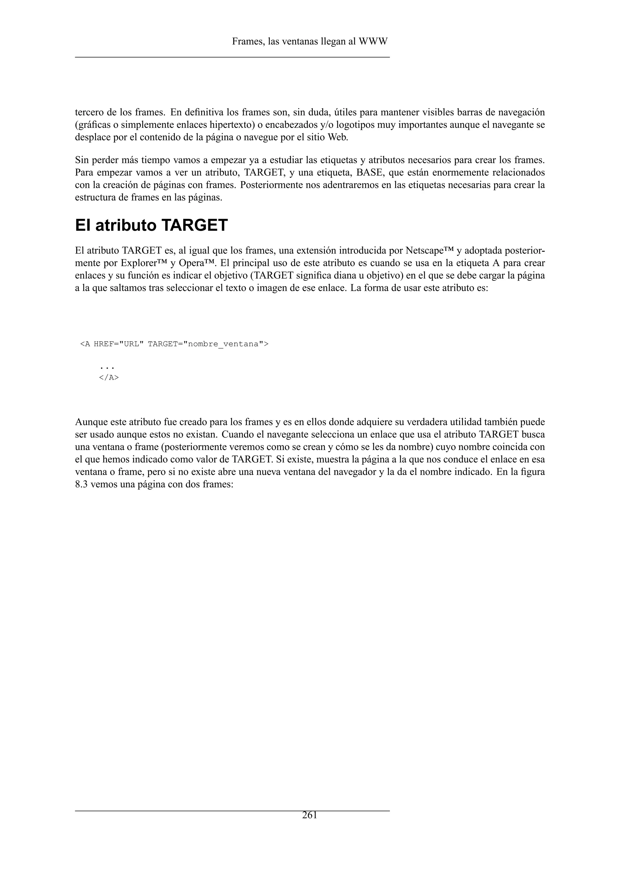 Frames, las ventanas llegan al WWW
tercero de los frames. En deﬁnitiva los frames son, sin duda, útiles para mantener visibles barras de navegación
(gráﬁcas o simplemente enlaces hipertexto) o encabezados y/o logotipos muy importantes aunque el navegante se
desplace por el contenido de la página o navegue por el sitio Web.
Sin perder más tiempo vamos a empezar ya a estudiar las etiquetas y atributos necesarios para crear los frames.
Para empezar vamos a ver un atributo, TARGET, y una etiqueta, BASE, que están enormemente relacionados
con la creación de páginas con frames. Posteriormente nos adentraremos en las etiquetas necesarias para crear la
estructura de frames en las páginas.
El atributo TARGET
El atributo TARGET es, al igual que los frames, una extensión introducida por Netscape™ y adoptada posterior-
mente por Explorer™ y Opera™. El principal uso de este atributo es cuando se usa en la etiqueta A para crear
enlaces y su función es indicar el objetivo (TARGET signiﬁca diana u objetivo) en el que se debe cargar la página
a la que saltamos tras seleccionar el texto o imagen de ese enlace. La forma de usar este atributo es:
<A HREF="URL" TARGET="nombre_ventana">
...
</A>
Aunque este atributo fue creado para los frames y es en ellos donde adquiere su verdadera utilidad también puede
ser usado aunque estos no existan. Cuando el navegante selecciona un enlace que usa el atributo TARGET busca
una ventana o frame (posteriormente veremos como se crean y cómo se les da nombre) cuyo nombre coincida con
el que hemos indicado como valor de TARGET. Si existe, muestra la página a la que nos conduce el enlace en esa
ventana o frame, pero si no existe abre una nueva ventana del navegador y la da el nombre indicado. En la ﬁgura
8.3 vemos una página con dos frames:
261
 