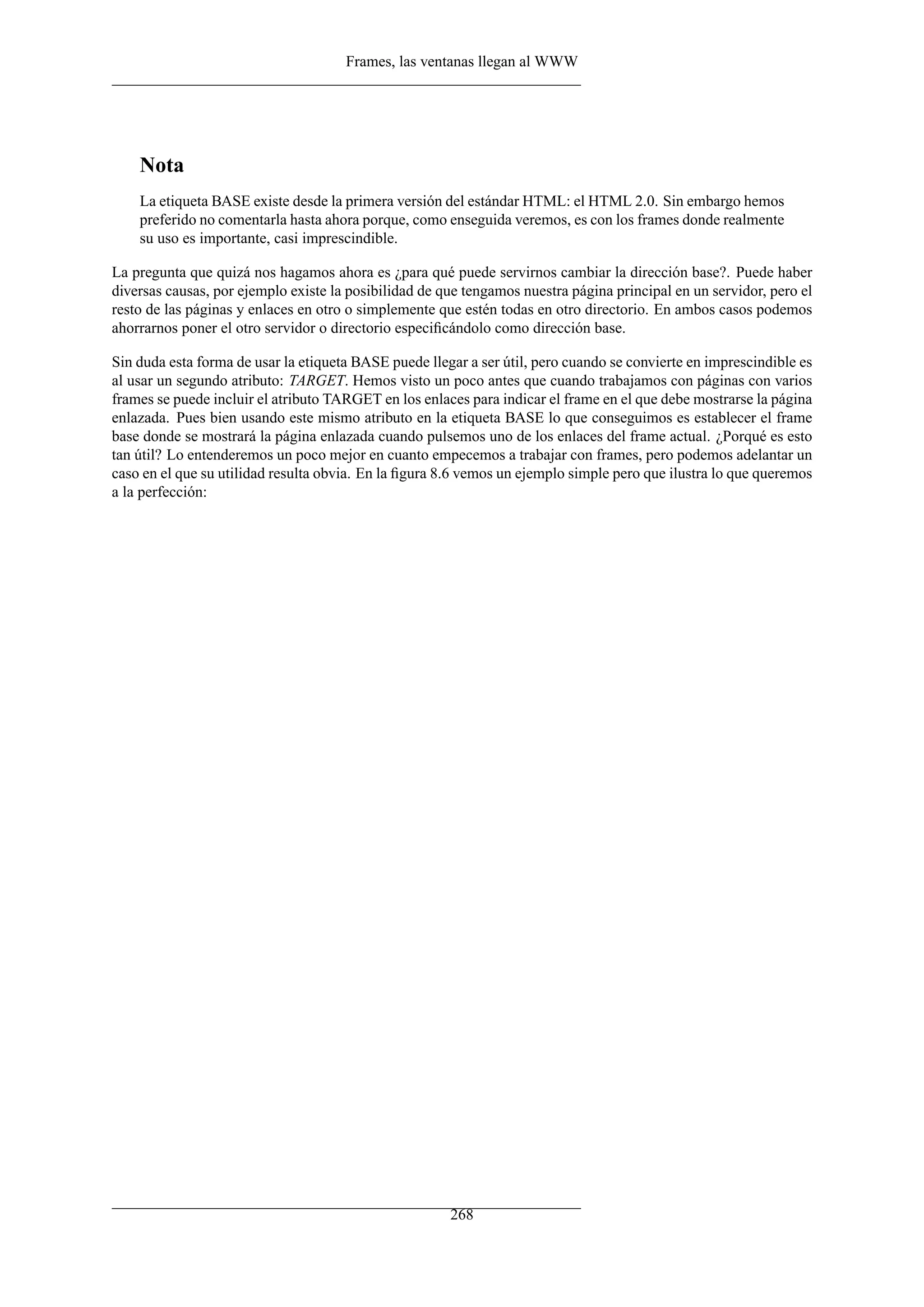 Frames, las ventanas llegan al WWW
Nota
La etiqueta BASE existe desde la primera versión del estándar HTML: el HTML 2.0. Sin embargo hemos
preferido no comentarla hasta ahora porque, como enseguida veremos, es con los frames donde realmente
su uso es importante, casi imprescindible.
La pregunta que quizá nos hagamos ahora es ¿para qué puede servirnos cambiar la dirección base?. Puede haber
diversas causas, por ejemplo existe la posibilidad de que tengamos nuestra página principal en un servidor, pero el
resto de las páginas y enlaces en otro o simplemente que estén todas en otro directorio. En ambos casos podemos
ahorrarnos poner el otro servidor o directorio especiﬁcándolo como dirección base.
Sin duda esta forma de usar la etiqueta BASE puede llegar a ser útil, pero cuando se convierte en imprescindible es
al usar un segundo atributo: TARGET. Hemos visto un poco antes que cuando trabajamos con páginas con varios
frames se puede incluir el atributo TARGET en los enlaces para indicar el frame en el que debe mostrarse la página
enlazada. Pues bien usando este mismo atributo en la etiqueta BASE lo que conseguimos es establecer el frame
base donde se mostrará la página enlazada cuando pulsemos uno de los enlaces del frame actual. ¿Porqué es esto
tan útil? Lo entenderemos un poco mejor en cuanto empecemos a trabajar con frames, pero podemos adelantar un
caso en el que su utilidad resulta obvia. En la ﬁgura 8.6 vemos un ejemplo simple pero que ilustra lo que queremos
a la perfección:
268
 