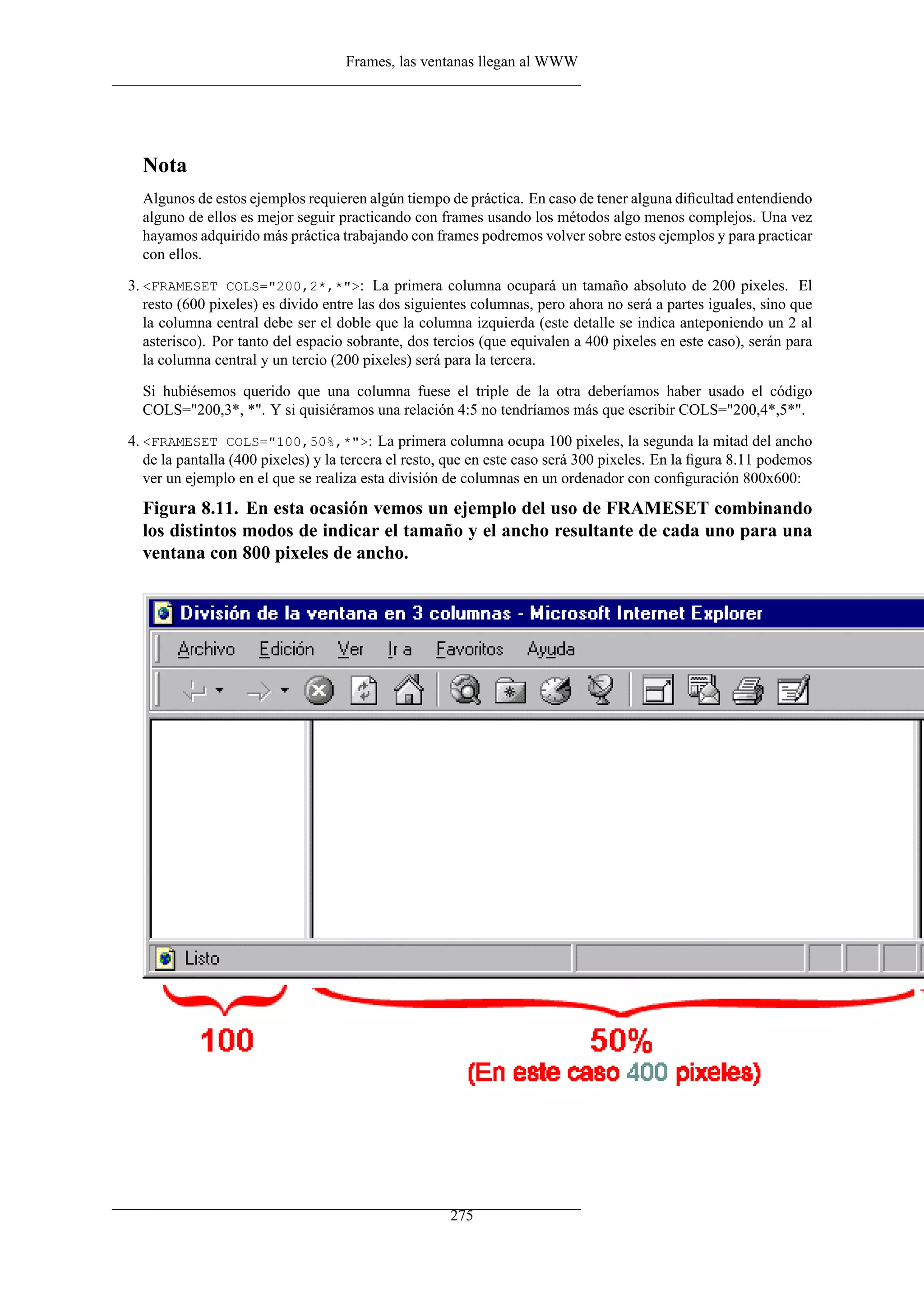 Frames, las ventanas llegan al WWW
Nota
Algunos de estos ejemplos requieren algún tiempo de práctica. En caso de tener alguna diﬁcultad entendiendo
alguno de ellos es mejor seguir practicando con frames usando los métodos algo menos complejos. Una vez
hayamos adquirido más práctica trabajando con frames podremos volver sobre estos ejemplos y para practicar
con ellos.
3. <FRAMESET COLS="200,2*,*">: La primera columna ocupará un tamaño absoluto de 200 pixeles. El
resto (600 pixeles) es divido entre las dos siguientes columnas, pero ahora no será a partes iguales, sino que
la columna central debe ser el doble que la columna izquierda (este detalle se indica anteponiendo un 2 al
asterisco). Por tanto del espacio sobrante, dos tercios (que equivalen a 400 pixeles en este caso), serán para
la columna central y un tercio (200 pixeles) será para la tercera.
Si hubiésemos querido que una columna fuese el triple de la otra deberíamos haber usado el código
COLS="200,3*, *". Y si quisiéramos una relación 4:5 no tendríamos más que escribir COLS="200,4*,5*".
4. <FRAMESET COLS="100,50%,*">: La primera columna ocupa 100 pixeles, la segunda la mitad del ancho
de la pantalla (400 pixeles) y la tercera el resto, que en este caso será 300 pixeles. En la ﬁgura 8.11 podemos
ver un ejemplo en el que se realiza esta división de columnas en un ordenador con conﬁguración 800x600:
Figura 8.11. En esta ocasión vemos un ejemplo del uso de FRAMESET combinando
los distintos modos de indicar el tamaño y el ancho resultante de cada uno para una
ventana con 800 pixeles de ancho.
275
 