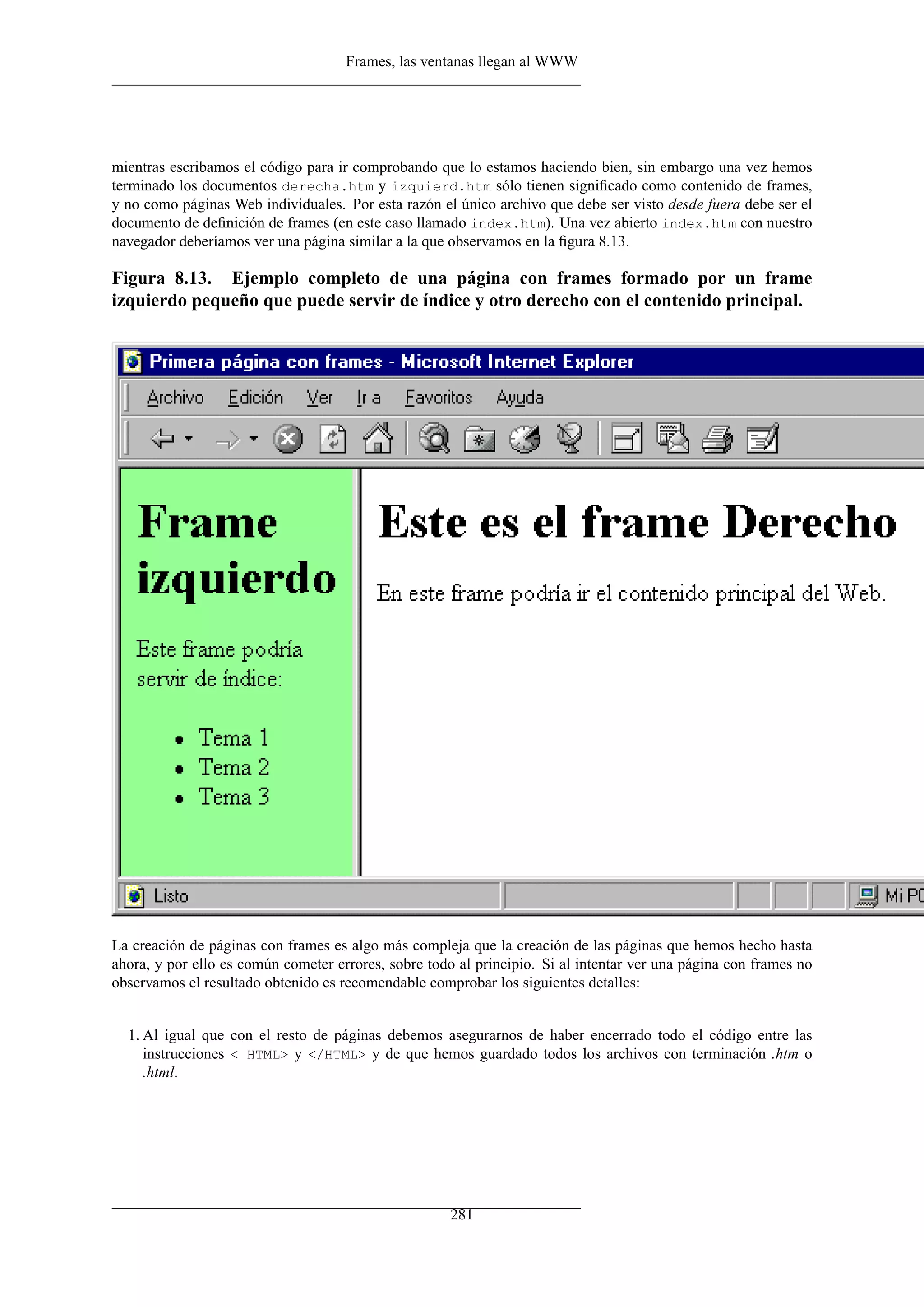 Frames, las ventanas llegan al WWW
mientras escribamos el código para ir comprobando que lo estamos haciendo bien, sin embargo una vez hemos
terminado los documentos derecha.htm y izquierd.htm sólo tienen signiﬁcado como contenido de frames,
y no como páginas Web individuales. Por esta razón el único archivo que debe ser visto desde fuera debe ser el
documento de deﬁnición de frames (en este caso llamado index.htm). Una vez abierto index.htm con nuestro
navegador deberíamos ver una página similar a la que observamos en la ﬁgura 8.13.
Figura 8.13. Ejemplo completo de una página con frames formado por un frame
izquierdo pequeño que puede servir de índice y otro derecho con el contenido principal.
La creación de páginas con frames es algo más compleja que la creación de las páginas que hemos hecho hasta
ahora, y por ello es común cometer errores, sobre todo al principio. Si al intentar ver una página con frames no
observamos el resultado obtenido es recomendable comprobar los siguientes detalles:
1. Al igual que con el resto de páginas debemos asegurarnos de haber encerrado todo el código entre las
instrucciones < HTML> y </HTML> y de que hemos guardado todos los archivos con terminación .htm o
.html.
281
 