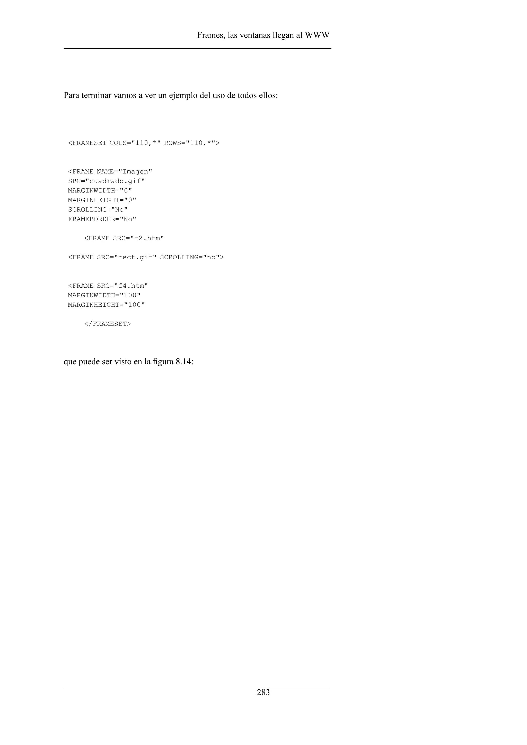 Frames, las ventanas llegan al WWW
Para terminar vamos a ver un ejemplo del uso de todos ellos:
<FRAMESET COLS="110,*" ROWS="110,*">
<FRAME NAME="Imagen"
SRC="cuadrado.gif"
MARGINWIDTH="0"
MARGINHEIGHT="0"
SCROLLING="No"
FRAMEBORDER="No"
<FRAME SRC="f2.htm"
<FRAME SRC="rect.gif" SCROLLING="no">
<FRAME SRC="f4.htm"
MARGINWIDTH="100"
MARGINHEIGHT="100"
</FRAMESET>
que puede ser visto en la ﬁgura 8.14:
283
 
