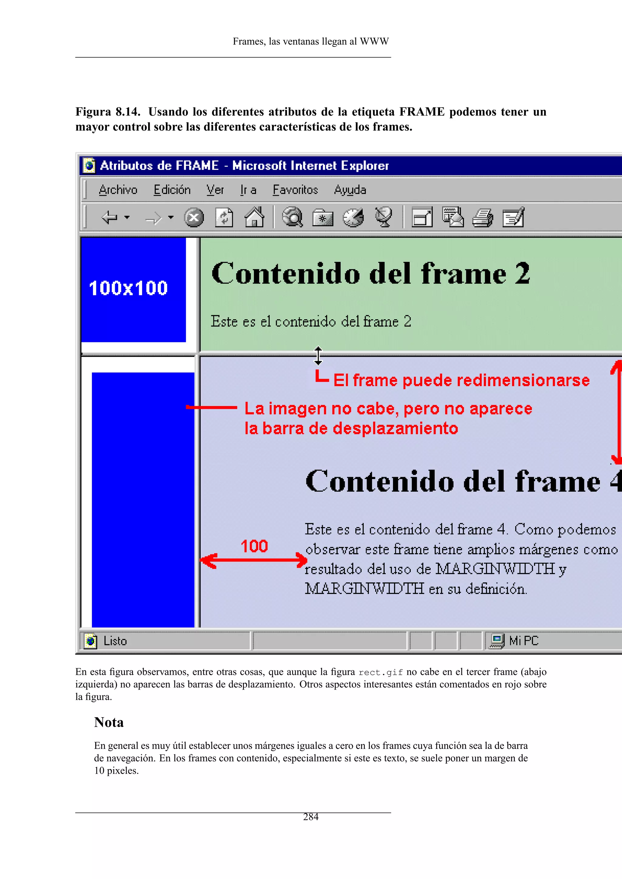 Frames, las ventanas llegan al WWW
Figura 8.14. Usando los diferentes atributos de la etiqueta FRAME podemos tener un
mayor control sobre las diferentes características de los frames.
En esta ﬁgura observamos, entre otras cosas, que aunque la ﬁgura rect.gif no cabe en el tercer frame (abajo
izquierda) no aparecen las barras de desplazamiento. Otros aspectos interesantes están comentados en rojo sobre
la ﬁgura.
Nota
En general es muy útil establecer unos márgenes iguales a cero en los frames cuya función sea la de barra
de navegación. En los frames con contenido, especialmente si este es texto, se suele poner un margen de
10 pixeles.
284
 