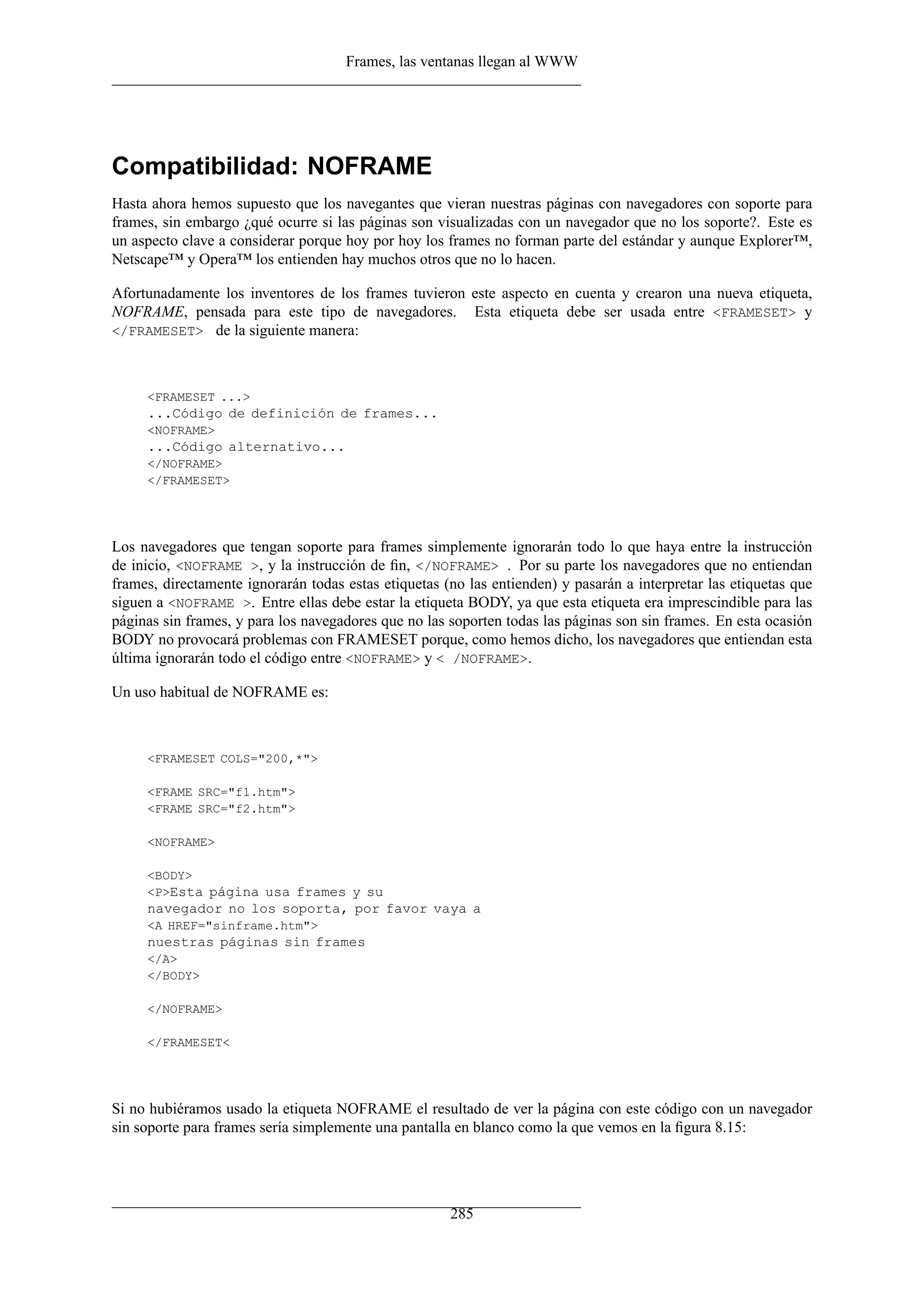 Frames, las ventanas llegan al WWW
Compatibilidad: NOFRAME
Hasta ahora hemos supuesto que los navegantes que vieran nuestras páginas con navegadores con soporte para
frames, sin embargo ¿qué ocurre si las páginas son visualizadas con un navegador que no los soporte?. Este es
un aspecto clave a considerar porque hoy por hoy los frames no forman parte del estándar y aunque Explorer™,
Netscape™ y Opera™ los entienden hay muchos otros que no lo hacen.
Afortunadamente los inventores de los frames tuvieron este aspecto en cuenta y crearon una nueva etiqueta,
NOFRAME, pensada para este tipo de navegadores. Esta etiqueta debe ser usada entre <FRAMESET> y
</FRAMESET> de la siguiente manera:
<FRAMESET ...>
...Código de definición de frames...
<NOFRAME>
...Código alternativo...
</NOFRAME>
</FRAMESET>
Los navegadores que tengan soporte para frames simplemente ignorarán todo lo que haya entre la instrucción
de inicio, <NOFRAME >, y la instrucción de ﬁn, </NOFRAME> . Por su parte los navegadores que no entiendan
frames, directamente ignorarán todas estas etiquetas (no las entienden) y pasarán a interpretar las etiquetas que
siguen a <NOFRAME >. Entre ellas debe estar la etiqueta BODY, ya que esta etiqueta era imprescindible para las
páginas sin frames, y para los navegadores que no las soporten todas las páginas son sin frames. En esta ocasión
BODY no provocará problemas con FRAMESET porque, como hemos dicho, los navegadores que entiendan esta
última ignorarán todo el código entre <NOFRAME> y < /NOFRAME>.
Un uso habitual de NOFRAME es:
<FRAMESET COLS="200,*">
<FRAME SRC="f1.htm">
<FRAME SRC="f2.htm">
<NOFRAME>
<BODY>
<P>Esta página usa frames y su
navegador no los soporta, por favor vaya a
<A HREF="sinframe.htm">
nuestras páginas sin frames
</A>
</BODY>
</NOFRAME>
</FRAMESET<
Si no hubiéramos usado la etiqueta NOFRAME el resultado de ver la página con este código con un navegador
sin soporte para frames sería simplemente una pantalla en blanco como la que vemos en la ﬁgura 8.15:
285
 