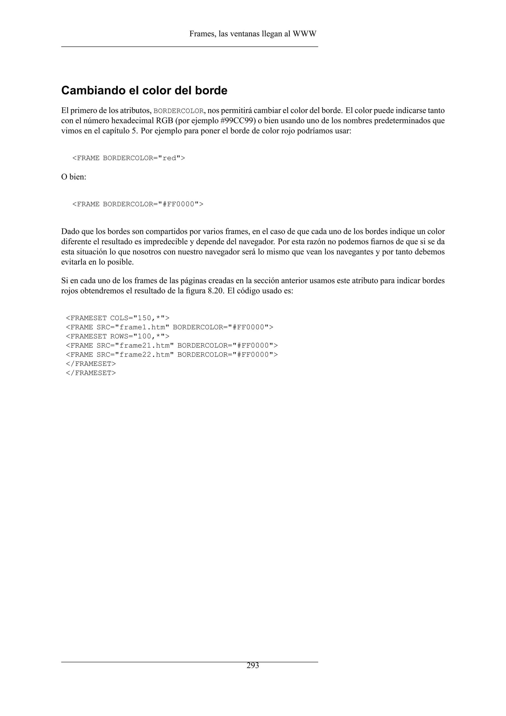 Frames, las ventanas llegan al WWW
Cambiando el color del borde
El primero de los atributos, BORDERCOLOR, nos permitirá cambiar el color del borde. El color puede indicarse tanto
con el número hexadecimal RGB (por ejemplo #99CC99) o bien usando uno de los nombres predeterminados que
vimos en el capítulo 5. Por ejemplo para poner el borde de color rojo podríamos usar:
<FRAME BORDERCOLOR="red">
O bien:
<FRAME BORDERCOLOR="#FF0000">
Dado que los bordes son compartidos por varios frames, en el caso de que cada uno de los bordes indique un color
diferente el resultado es impredecible y depende del navegador. Por esta razón no podemos ﬁarnos de que si se da
esta situación lo que nosotros con nuestro navegador será lo mismo que vean los navegantes y por tanto debemos
evitarla en lo posible.
Si en cada uno de los frames de las páginas creadas en la sección anterior usamos este atributo para indicar bordes
rojos obtendremos el resultado de la ﬁgura 8.20. El código usado es:
<FRAMESET COLS="150,*">
<FRAME SRC="frame1.htm" BORDERCOLOR="#FF0000">
<FRAMESET ROWS="100,*">
<FRAME SRC="frame21.htm" BORDERCOLOR="#FF0000">
<FRAME SRC="frame22.htm" BORDERCOLOR="#FF0000">
</FRAMESET>
</FRAMESET>
293
 