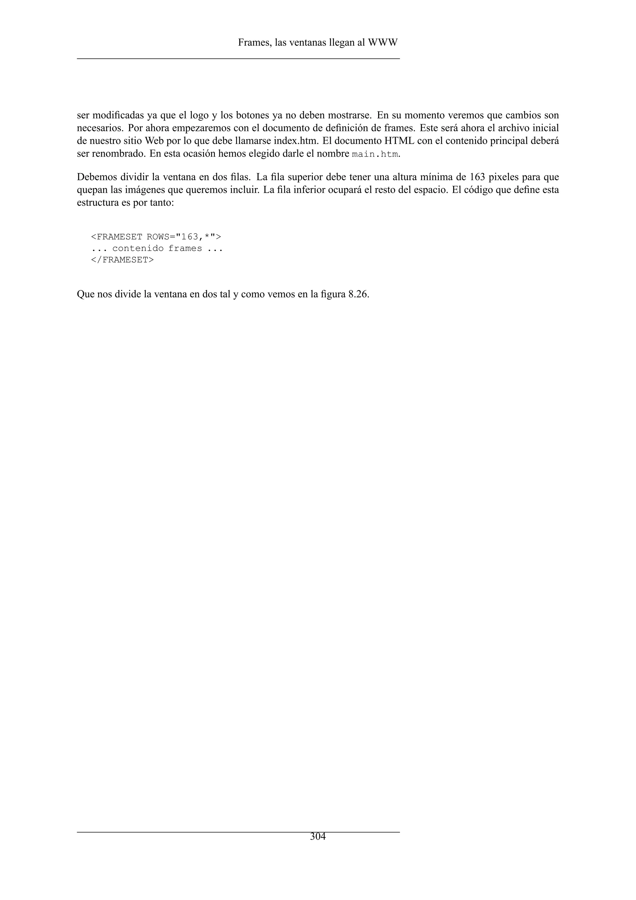 Frames, las ventanas llegan al WWW
ser modiﬁcadas ya que el logo y los botones ya no deben mostrarse. En su momento veremos que cambios son
necesarios. Por ahora empezaremos con el documento de deﬁnición de frames. Este será ahora el archivo inicial
de nuestro sitio Web por lo que debe llamarse index.htm. El documento HTML con el contenido principal deberá
ser renombrado. En esta ocasión hemos elegido darle el nombre main.htm.
Debemos dividir la ventana en dos ﬁlas. La ﬁla superior debe tener una altura mínima de 163 pixeles para que
quepan las imágenes que queremos incluir. La ﬁla inferior ocupará el resto del espacio. El código que deﬁne esta
estructura es por tanto:
<FRAMESET ROWS="163,*">
... contenido frames ...
</FRAMESET>
Que nos divide la ventana en dos tal y como vemos en la ﬁgura 8.26.
304
 