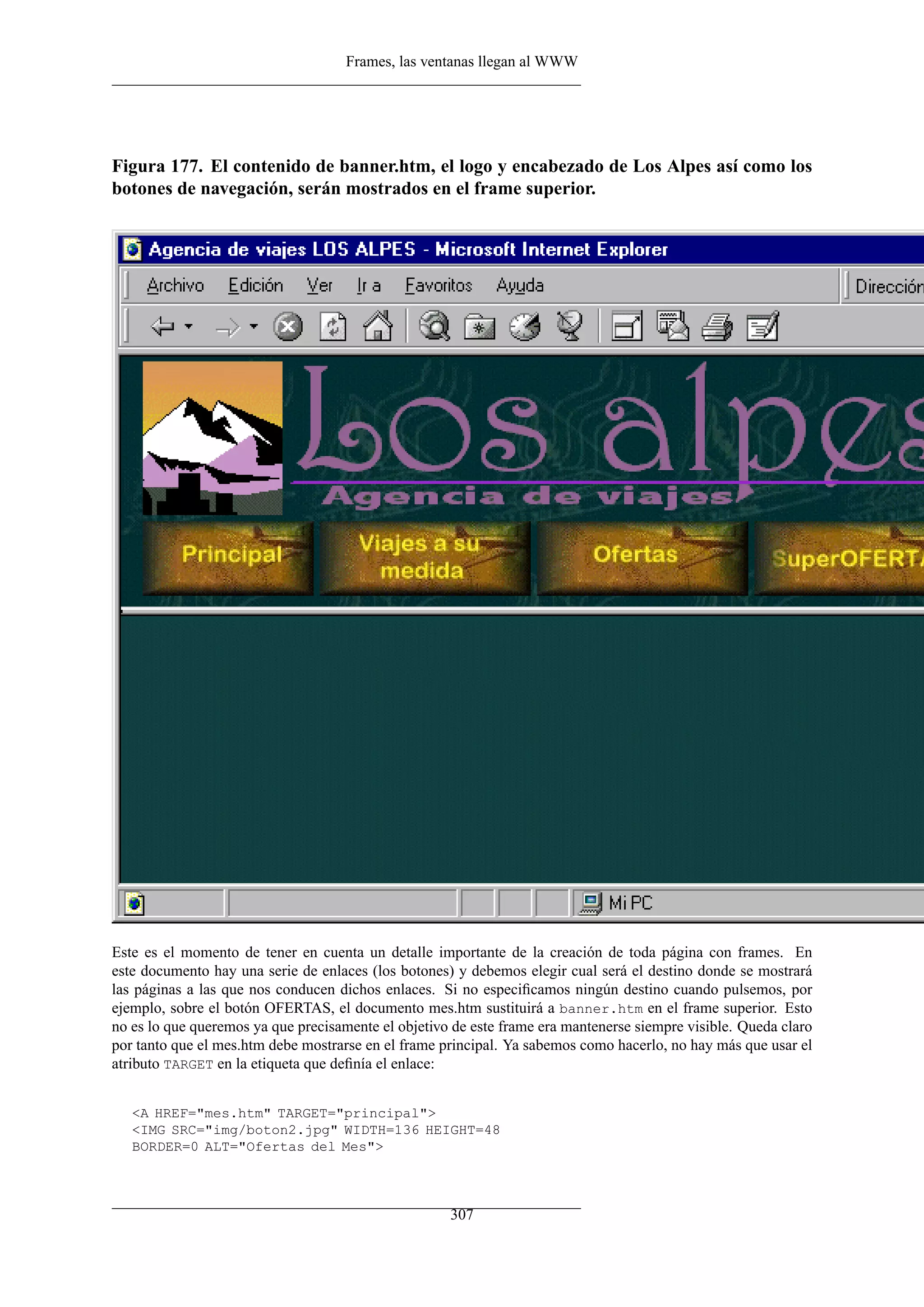 Frames, las ventanas llegan al WWW
Figura 177. El contenido de banner.htm, el logo y encabezado de Los Alpes así como los
botones de navegación, serán mostrados en el frame superior.
Este es el momento de tener en cuenta un detalle importante de la creación de toda página con frames. En
este documento hay una serie de enlaces (los botones) y debemos elegir cual será el destino donde se mostrará
las páginas a las que nos conducen dichos enlaces. Si no especiﬁcamos ningún destino cuando pulsemos, por
ejemplo, sobre el botón OFERTAS, el documento mes.htm sustituirá a banner.htm en el frame superior. Esto
no es lo que queremos ya que precisamente el objetivo de este frame era mantenerse siempre visible. Queda claro
por tanto que el mes.htm debe mostrarse en el frame principal. Ya sabemos como hacerlo, no hay más que usar el
atributo TARGET en la etiqueta que deﬁnía el enlace:
<A HREF="mes.htm" TARGET="principal">
<IMG SRC="img/boton2.jpg" WIDTH=136 HEIGHT=48
BORDER=0 ALT="Ofertas del Mes">
307
 
