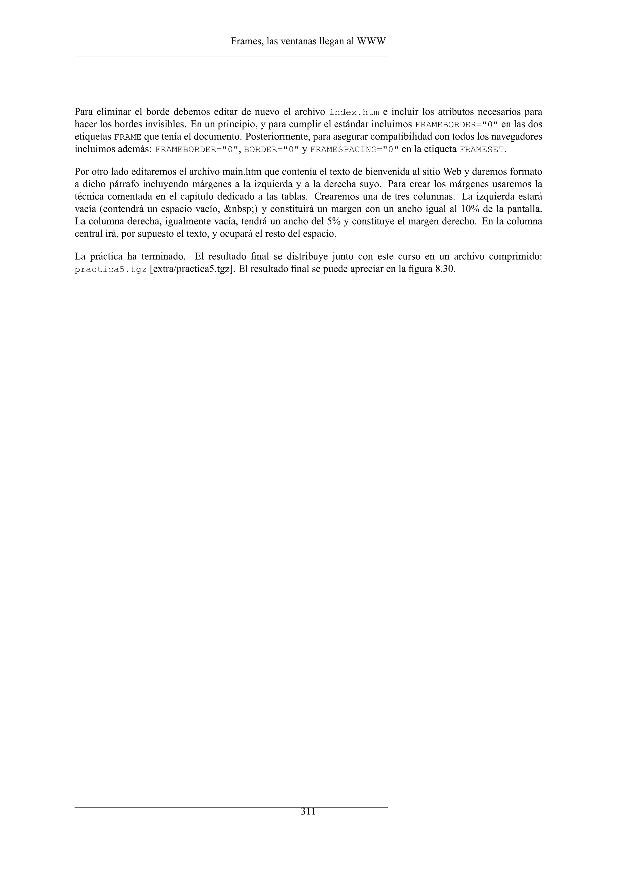 Frames, las ventanas llegan al WWW
Para eliminar el borde debemos editar de nuevo el archivo index.htm e incluir los atributos necesarios para
hacer los bordes invisibles. En un principio, y para cumplir el estándar incluimos FRAMEBORDER="0" en las dos
etiquetas FRAME que tenía el documento. Posteriormente, para asegurar compatibilidad con todos los navegadores
incluimos además: FRAMEBORDER="0", BORDER="0" y FRAMESPACING="0" en la etiqueta FRAMESET.
Por otro lado editaremos el archivo main.htm que contenía el texto de bienvenida al sitio Web y daremos formato
a dicho párrafo incluyendo márgenes a la izquierda y a la derecha suyo. Para crear los márgenes usaremos la
técnica comentada en el capítulo dedicado a las tablas. Crearemos una de tres columnas. La izquierda estará
vacía (contendrá un espacio vacío, &nbsp;) y constituirá un margen con un ancho igual al 10% de la pantalla.
La columna derecha, igualmente vacía, tendrá un ancho del 5% y constituye el margen derecho. En la columna
central irá, por supuesto el texto, y ocupará el resto del espacio.
La práctica ha terminado. El resultado ﬁnal se distribuye junto con este curso en un archivo comprimido:
practica5.tgz [extra/practica5.tgz]. El resultado ﬁnal se puede apreciar en la ﬁgura 8.30.
311
 