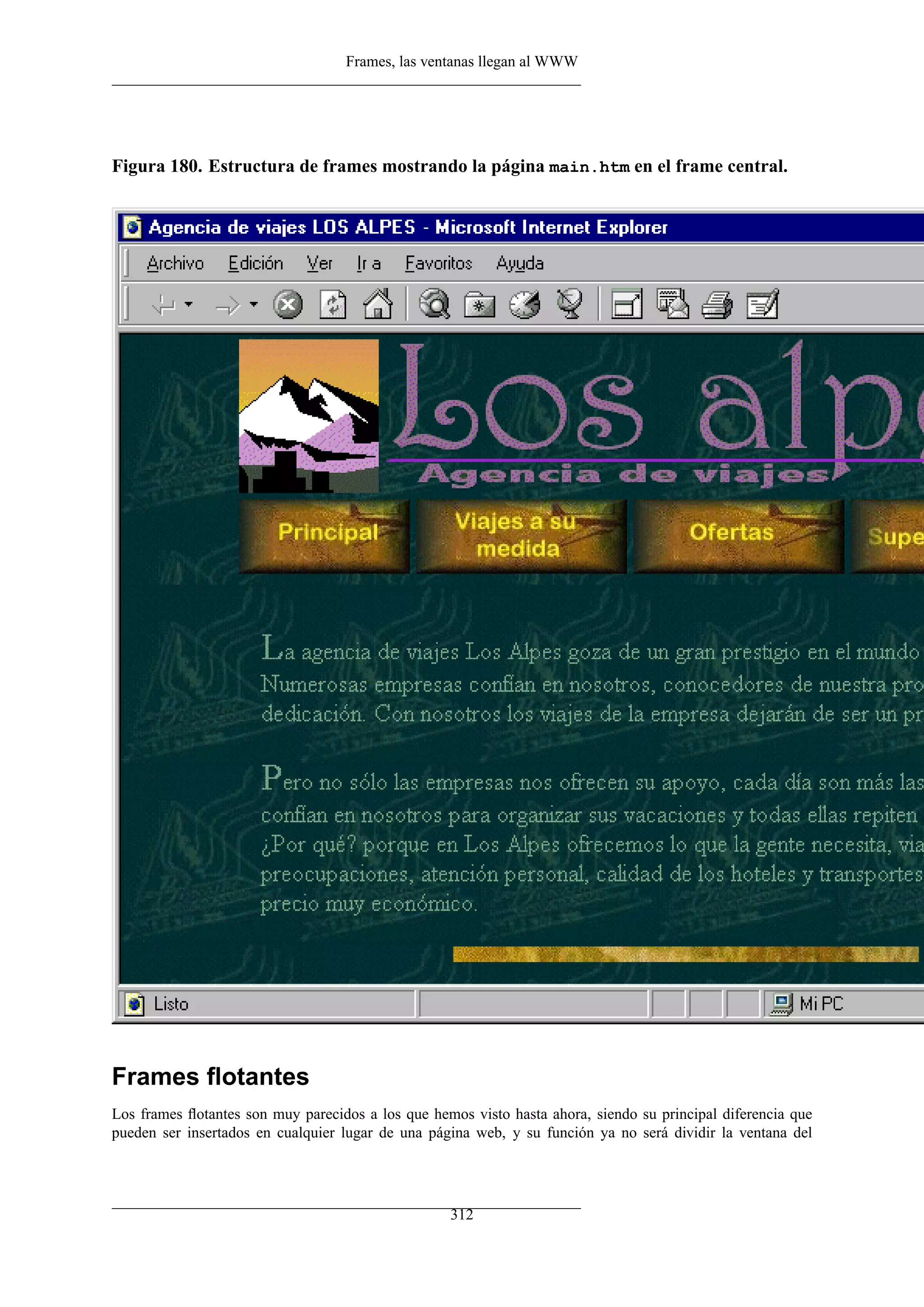 Frames, las ventanas llegan al WWW
Figura 180. Estructura de frames mostrando la página main.htm en el frame central.
Frames ﬂotantes
Los frames ﬂotantes son muy parecidos a los que hemos visto hasta ahora, siendo su principal diferencia que
pueden ser insertados en cualquier lugar de una página web, y su función ya no será dividir la ventana del
312
 
